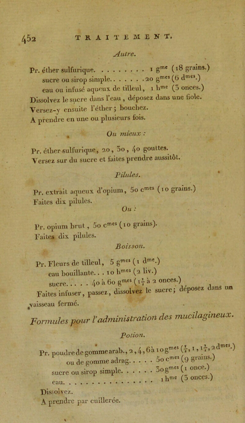 Autre. Pr. éther sulfurique 1 gme (18 grains.) sucre ou sirop simple 20 gmeï (t> dmes.) eau ou infusé aqueux de tilleul, 1 limc (5 onces.) Dissolvez le sucre dans l’eau , déposez dans une fiole. Versez-y ensuite l’éther; boucliez. A prendre en une ou plusieurs fois. Ou mieux : Pr. éther sulfurique, 20, 5o , 4° gouttes. Versez sur du sucre et faites prendre aussitôt. Pilules. Pr. extrait aqueux d’opium, 5o cmes (10 grains.) Faites dix pilules. Ou .l Pr. opium brut, 5o c™« (10 grains). Faites dix pilules. Boisson. Pr. Fleurs de tilleul, 5 gtncs (l dme.) eau bouillante.. . 10 hmcs (2 liv.) sucre 40 ii 60 g- (»t h 2 onces.) Faites infuser, passez, dissolvez le sucre; déposez dans vaisseau fermé. Formules pour l’administration des mucilagineux. potion. Pr. poudredegommearab., 2,4?6à log™45 (7?1 ’11 ’ ^ ^ ou de gomme adrag 5o c-« (9 grains.) sucre ou sirop simple 5ogmes(l onLev 1 hme (5 onces.) eau v Dissolvez. A prendre par cuillerée.