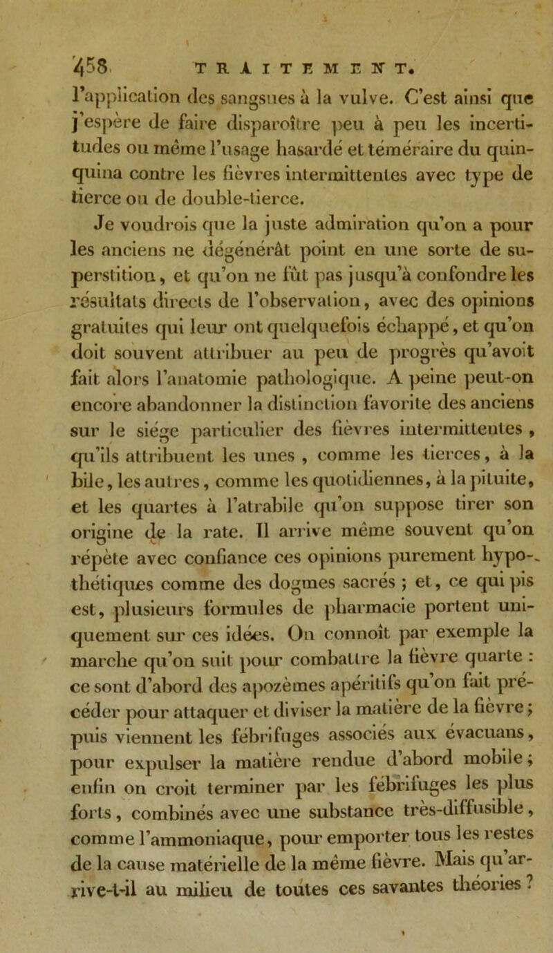 l’application des sangsues à la vulve. C’est ainsi que j espere de faire disparoître peu à peu les incerti- tudes ou même l’usage hasardé et téméraire du quin- quina contre les lièvres intermittentes avec type de tierce ou de double-tierce. Je voudrois que la juste admiration qu’on a pour les anciens ne dégénérât point en une sorte de su- perstitiou, et qu’on ne fût pas jusqu’à confondre les résultats directs de l’observation, avec des opinions gratuites qui leur ont quelquefois échappé, et qu’on doit souvent attribuer au peu de progrès qu’avoit fait alors l’anatomie pathologique. A peine peut-on encore abandonner la distinction favorite des anciens sur le siège particulier des fièvres intermittentes , qu’ils attribuent les unes , comme les tierces, à la bile, les autres, comme les quotidiennes, à la pituite, et les quartes à l’atrabile qu’on suppose tirer son oricine de la rate. Il arrive même souvent qu on répète avec confiance ces opinions purement hypo-, thétiques comme des dogmes sacrés ; et, ce qui pis est, plusieurs formules de pharmacie portent uni- quement sur ces idées. On connoît par exemple la marche qu’on suit poiu’ combattre la fièvre quarte : ce sont d’abord des apozèmes apéritifs qu on fait pré- céder pour attaquer et diviser la matière de la fièvre ; puis viennent les fébrifuges associés aux évacuans, pour expulser la matière rendue d abord mobile ; enfin on croit terminer par les fébrifuges les plus forts, combinés avec une substance très-diffusible, comme l’ammoniaque, pour emporter tous les restes de la cause matérielle de la même fièvre. Mais qu ar- rive-t-il au milieu de toutes ces savantes théories ?