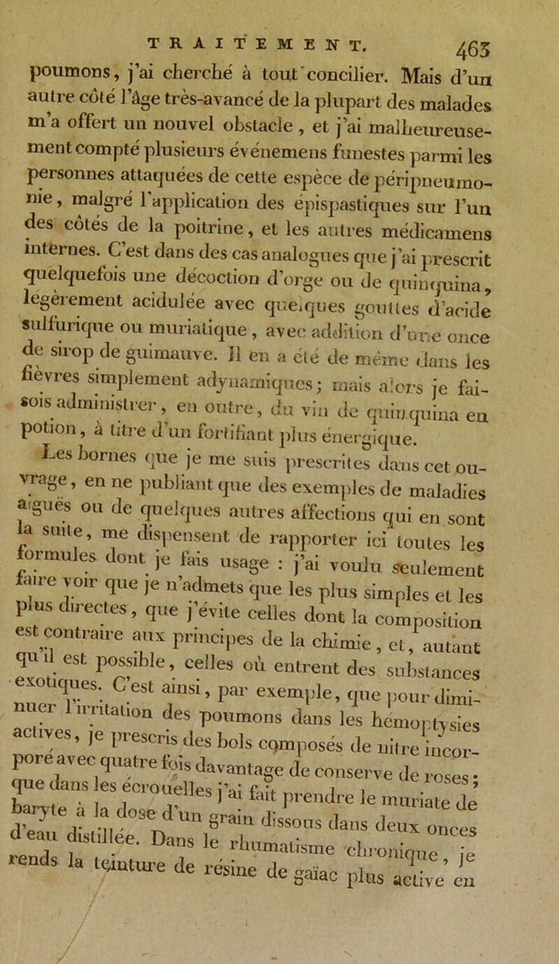 poumons, j’ai cherché à tout'concilier. Mais d’un autre côté l’âge très-avancé de la plupart des malades m’a offert un nouvel obstacle , et j’ai malheureuse- ment compté plusieurs événemens funestes parmi les personnes attaquées de cette espèce de péripneumo- nie , malgré 1 application des épispastiques sur l’un des côtés de la poitrine, et les autres médicamens internes. C est dans des cas analogues que j’ai prescrit quelquefois une décoction d’orge ou de quinquina, légèrement acidulée avec quèiques gouttes diacide sulfurique ou muriatique, avec addition d’une once de sirop de guimauve. Il en a été de même dans les üevres simplement adyuamiques ; mais alors je fai- sois administrer, en outre, du vin de quinquina eu potion, à litre d’un fortifiant plus énergique. Les bornes que je me suis prescrites dans cet ou- vrage, en ne publiant que des exemples de maladies aigues ou de quelques autres affections qui en sont la suite, me dispensent de rapporter ici toutes les ormules dont je fais usage : j’ai voulu seulement fane voir que je n’admets que les plus simples et les plus directes , que j’évite celles dont la composition et contraire aux principes de la chimie, et, autant qu d est possible, celles où entrent des substances exotiques C’est ainsi, par exemple, que pourdimi des poumons dans les hànophZ -üves, je prescris des bols opposés de nin-e ncor pore avec quatre fois davantage de conserve de rcse • que dans les ecrouelles i’ai f-.û rv, « t 1 • GS * . inumalisme chron oti^ • -ds la tenture de résine de gaiac plus X £