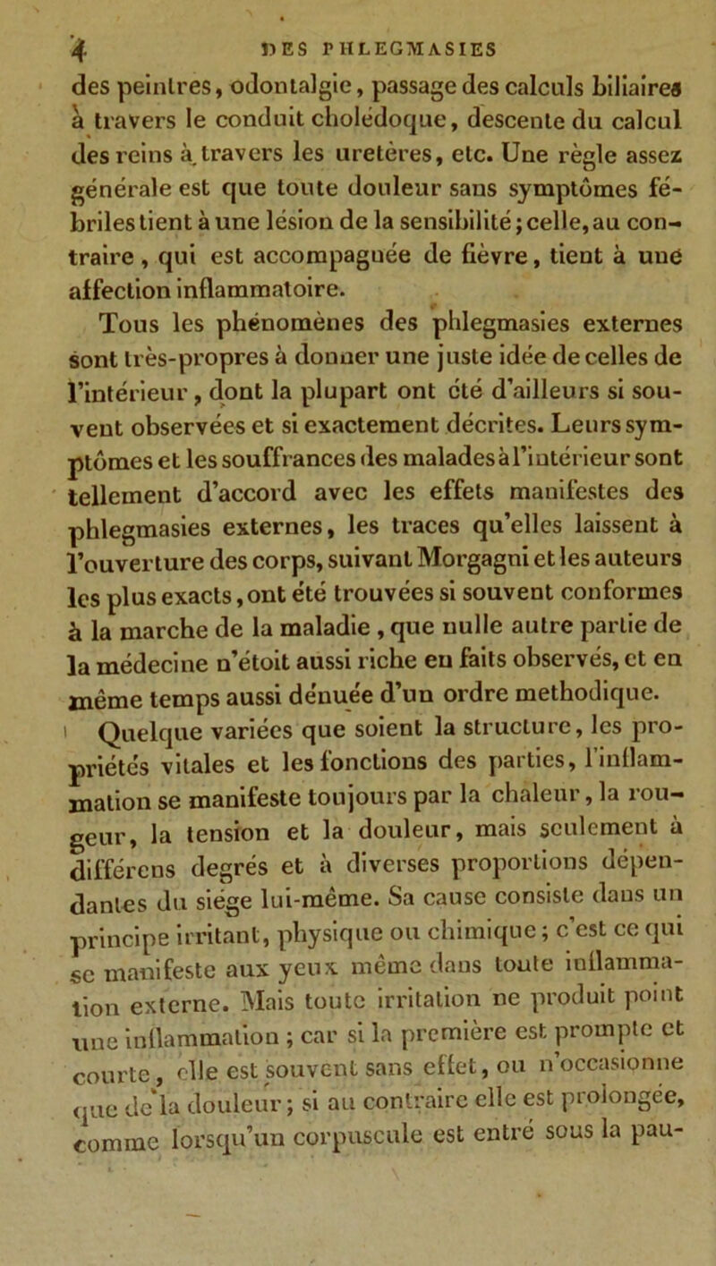 des peintres, odontalgie, passage des calculs biliaires à travers le conduit cholédoque, descente du calcul des reins à. travers les uretères, etc. Une règle assez générale est que toute douleur sans symptômes fé- briles tient à une lésion de la sensibilité ; celle, au con- traire , qui est accompaguée de fièvre, tient à une affection inflammatoire. Tous les phénomènes des plilegmasies externes sont très-propres à donner une juste idée de celles de l’intérieur , dont la plupart ont clé d’ailleurs si sou- vent observées et si exactement décrites. Leurs sym- ptômes et les souffrances des malades à l’intérieur sont tellement d’accord avec les effets manifestes des phlegmasies externes, les traces qu’elles laissent à l’ouverture des corps, suivant Morgagni et les auteurs les plus exacts,ont été trouvées si souvent conformes à la marche de la maladie , que nulle autre partie de la médecine n’étoit aussi riche eu faits observés, et en même temps aussi dénuée d’un ordre méthodique, i Quelque variées que soient la structure, les pro- priétés vitales et les fonctions des parties, l’inflam- mation se manifeste toujours par la chaleur, la rou- geur, la tension et la douleur, mais seulement a différons degrés et à diverses proportions dépen- dantes du siège lui-même. Sa cause consiste dans un principe irritant, physique ou chimique ; c’est ce qui sc manifeste aux yeux même dans toute inflamma- tion externe. Mais toute irritation ne produit point une inflammation ; car si la première est prompte et courte, elle est souvent sans effet, ou n occasionne que de la douleur ; si au contraire elle est prolongée, comme lorsqu’un corpuscule est entré sous la pau-