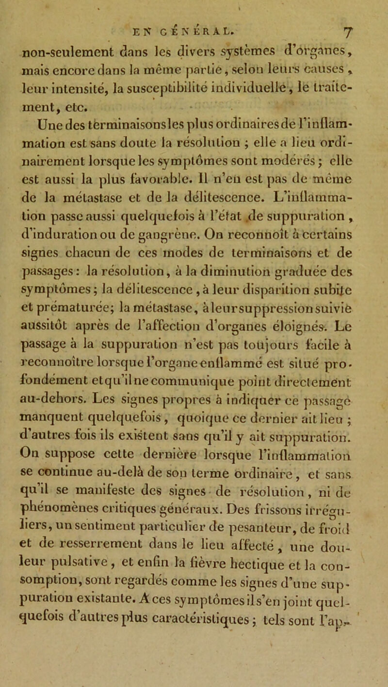 non-seulement dans les divers systèmes d’organes, mais encore dans la même partie, selon leurs causes » leur intensité, la susceptibilité individuelle, le traite- ment, etc. Une des términaisonslesplusordinairesde l'inflam- mation est sans doute la résolution ; elle a lieu ordi- nairement lorsque les symptômes sont modérés ; elle est aussi la plus favorable. 11 n’eu est pas de même de la métastase et de la délitescence. L’inflamma- lion passe aussi quelquefois à l’état .de suppuration , d’induration ou de gangrène. On reconnoît à certains signes chacun de ces modes de terminaisons et de passages: la résolution, à la diminution graduée des symptômes; la délitescence ,à leur disparition subite et prématurée; la métastase, àleursuppressionsuivie aussitôt après de l’affection d’organes éloignés. Le passage à la suppuration n’est pas toujours facile à reconnoître lorsque l’organe enflammé est situé pro- fondément etqu’il ne communique point directement au-dehors. Les sigues propres à indiquer ce passage manquent quelquefois , quoique ce dernier ait lieu ; d’autres fois ils existent sans qu’il y ait suppuration. On suppose celte dernière lorsque l’inflammation se continue au-delà de sou terme ordinaire , et sans qu il se manifeste des signes de résolution, ni de phénomènes critiques généraux. Des frissons irrégu- liers, unsentimeut particulier de pesanteur, de froid et de resserrement dans le lieu affecté , une dou- leur pulsative , et enfin la fièvre hectique et la con- somption, sont regardés comme les signes d’une sup- putation existante. À ces symptômes ds’en joint quel- quefois d’autres plus caractéristiques; tels sont l’ap^