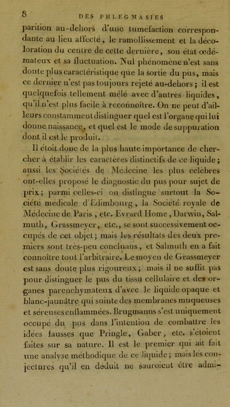 pantion au-dehors d une tuméfaction correspon- dante au lieu affecté, le ramollissement et la déco- loration du centre de celle dernière, son état œdé- mateux et sa fluctuation. INul phénomène n’est sans doute plus caractéristique que la sortie du pus, mais ce dernier n’est pas toujours rejeté au-dehors ; il est quelquefois tellement mêlé avec d’autres liquides, qu’il n’est plus facile à rcconnoître. On ne peut d’ail- leurs constammeuldislinguer quel est l’organe quilui donne naissance, et quel est le mode de suppuration dont il est le produit. Il étoit donc de la plus haute importance de cher- cher à établir les caractères distinctifs de ce liquide; aussi les Sociétés de Médecine les plus célébrés ont-elles proposé le diagnostic du pus pour sujet de prix; parmi celles-ci on distingue surtout la So- ciété médicale d Edimbourg , la Société royale de Médecine de Paris , etc. Evrard Home, Darwin, Sal- muth, Grassmeyer, etc., se sont successivement oc- cupés de cel objet; mais les résultats des deux pre- miers sont très-peu conelnans, et Salmulh en a fait connoîlre tout l'arbitraire. Le moyen de Grassmeyer est sans doute plus rigoureux; mais il ne sulïit pas pour distinguer le pus du tissu cellulaire et des or- ganes parenchymateux d’avec le liquide opaque et blanc-jaunâtre qui suinte des membranes muqueuses et séreuseseullammées. Brugmauns s’est uniquement occupé du pus dans l’intention de combattre les idées fausses que PriDgle, Gaher, etc. s’étoieut faites sur sa nature. Il est le premier qui ait fait une analyse méthodique de ce liquide; mais les con- jectures qu’il en déduit ue sauroieut cire adun-