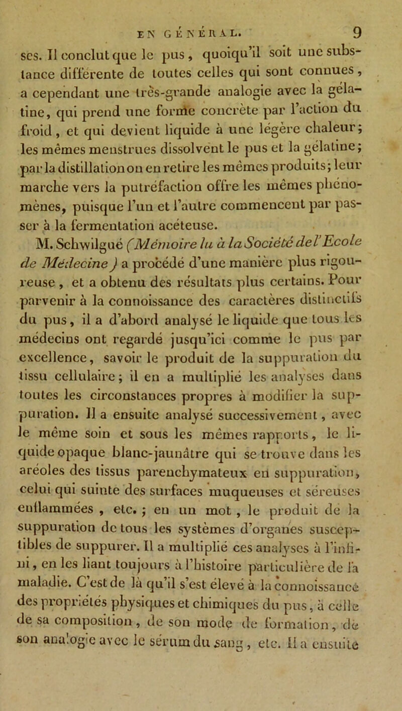 scs. Il conclut que le pus, quoiqu’il soit uuc subs- tance différente de toutes celles qui sont connues, a cependant une li es-grande analogie avec la géla- tine, qui prend une forole concrète par 1 action du froid, et qui devient liquide à une légère chaleur; les mêmes menstrues dissolvent le pus et la gélatine; par la distillation ou en retire les mêmes produits ; leur marche vers la putréfaction oflre les mêmes phéno- mènes, puisque l’un et l’autre commencent par pas- ser à la fermentation acéteuse. M. Schwilgué CMémoire lu à la Société ciel Ecole clc Médecine J a procédé d’une manière plus rigou- reuse , et a obtenu des résultats plus certains. Pour parvenir à la connoissance des caractères distinctifs du pus, il a d’abord analysé le liquide que tous les médecins ont regardé jusqu’ici comme le pus par excellence, savoir le produit de la suppuration du tissu cellulaire; il en a multiplié les analyses dans toutes les circonstances propres à modifier la sup- puration. Il a ensuite analysé successivement, avec le même soin et sous les mêmes rapports, le li- quide opaque blanc-jaunâtre qui se trouve dans les aréoles des tissus parenchymateux en suppuration, celui qui suinte des surfaces muqueuses et séreuses euilammées , etc. ; en un mot , le produit de la suppuration de tous les systèmes d’organes suscep- tibles de suppurer. Il a multiplié ces analyses à l’inür- m, en les haut toujours a 1 histoire particulière de la maladie. C est de là qu il s est élevé à la connoissance des propriétés physiques et chimiques du pus, à celle de sa composition , de son mode de formation, de son analogie avec le sérum du sang, etc. Ha ensuite