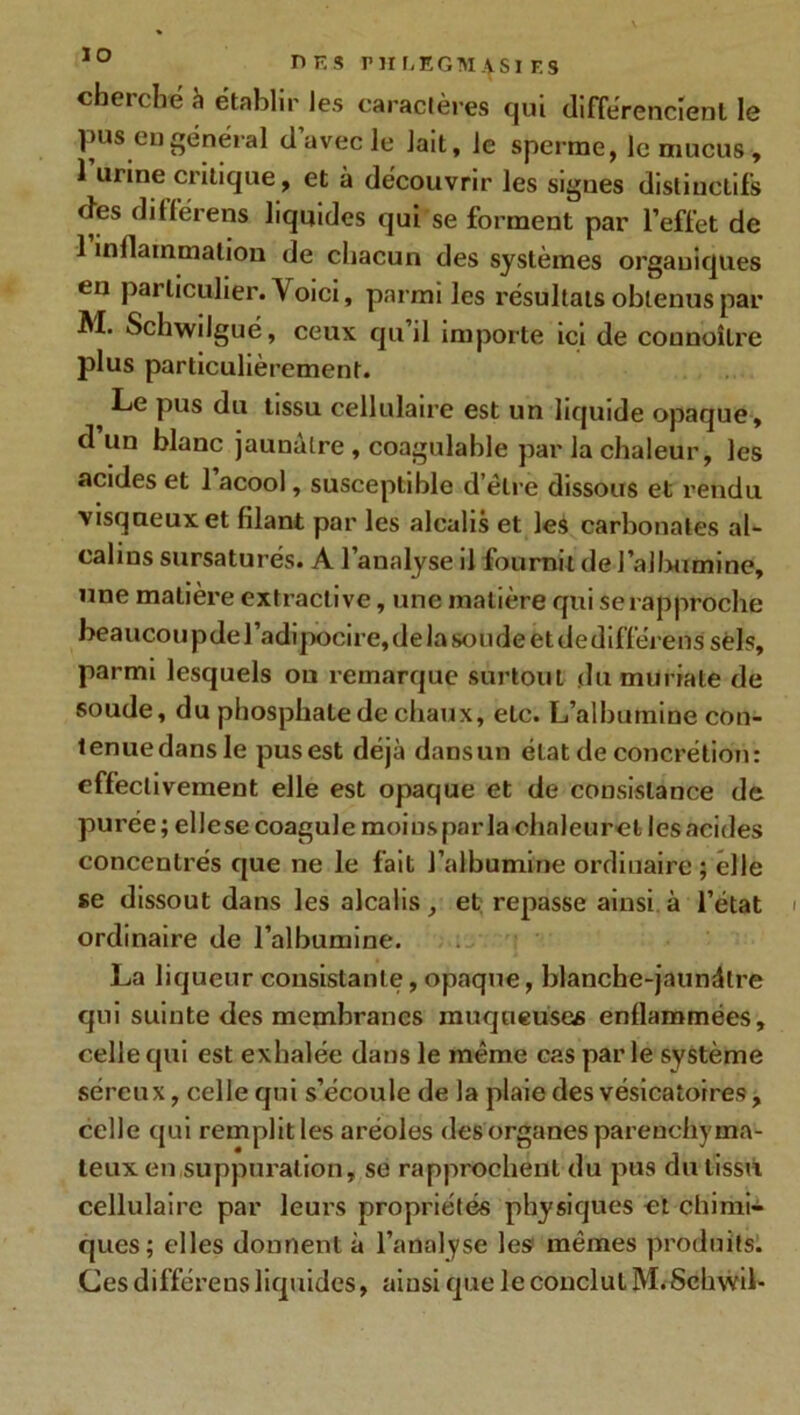 io nr,s ruLEGM4S1 f.s cherché à établir les caractères qui différencient le pus en général d avec Je lait, le sperme, le mucus, 1 urine critique, et à découvrir les signes distinctifs ries dillérens liquides qui se forment par l’effet de 1 inflammation de chacun des systèmes organiques en particulier. V oici, parmi les résultats obtenus par M. Schwilgué, ceux qu’il importe ici de counoîlre plus particulièrement. Le pus du tissu cellulaire est un liquide opaque, d un blanc jaunâtre , coagulable par la chaleur, les acides et 1 acool, susceptible d’être dissous et rendu visqueux et filant par les alcalis et les carbonates al- calins sursaturés. A l’analyse il fournil de l’albumine, une matière extractive, une matière qui serapproche beaucoupdel’adipocire,delasoudeetdedifférenssèls, parmi lesquels ou remarque surtout du muriate de soude, du phosphate de chaux, etc. L’albumine con- lenuedansle pus est déjà dansun état de concrétion: effectivement elle est opaque et de consistance de purée; elle se coagule moins par la chnleuret les acides concentrés que ne le fait l’albumine ordinaire ; elle se dissout dans les alcalis, et repasse ainsi à l’état ordinaire de l’albumine. La liqueur consistante,opaque, blanche-jaundlre qui suinte des membranes muqueuses enflammées, celle qui est exhalée dans le même cas par le système séreux, celle qui s’écoule de la plaie des vésicatoires, celle qui remplit les aréoles des organes parenchyma- teux en suppuration, se rapprochent du pus du tissu cellulaire par leurs propriétés physiques et chimi- ques; elles donnent à l’analyse les mêmes produits. Ces différens liquides, ainsi que le conclut M.Schwil-
