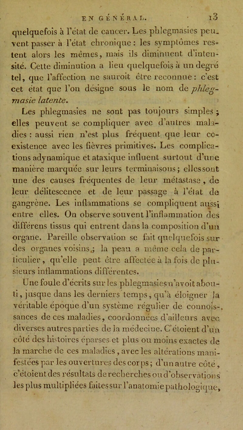 quelquefois à l’état de cancer. Les pldegmasies peu. vent passer à l’état chronique : les symptômes res- tent alors les memes, mais ils diminuent d’inten- sité. Celte diminution a lieu quelquefois à un degré tel, que l’affection ne sauroit être reconnue : c’est cet état que fou désigue sous le nom de phleg- masie latente. Les phlegmasies ne sont pas toujours simples ; elles peuvent se compliquer avec d’autres mala- dies : aussi rien n’est plus fréquent que leur co- existence avec les fièvres primitives. Les complica- tions adynamique et ataxique influent surtout d’une manière marquée sur leurs terminaisons; ellcssout une des causes fréquentes de leur métastase , de leur délitescence et de leur passage à l’état de gangrène. Les inflammations se compliquent aussi entre elles. On observe souvent l’inflammation des différens tissus qui entrent dans la composition d’un organe. Pareille observation se fait quelquefois sur des organes voisins,; la peau a même cela de par- ticulier, qu’elle peut être affectée à la fois de plu- sieurs inflammations différentes. Une foule d’écrits sur les pblegmasiesn’avoit abou- ti, jusque dans les derniers temps, qu’à éloigner la véritable époque d’un système régulier de connois-, sances de ces maladies, coordonnées d’ailleurs avec diverses autres parties de la médeciue. C’étoient d’un coté des histoires éparses et plus ou moins exactes de la marche de ces maladies, avec les altérations mani- festées par les ouvertures des corps; d’un autre côté, c’étoient des résultats de recherches ou d’observations les plus multipliées faitessur l’anatomie pathologique.