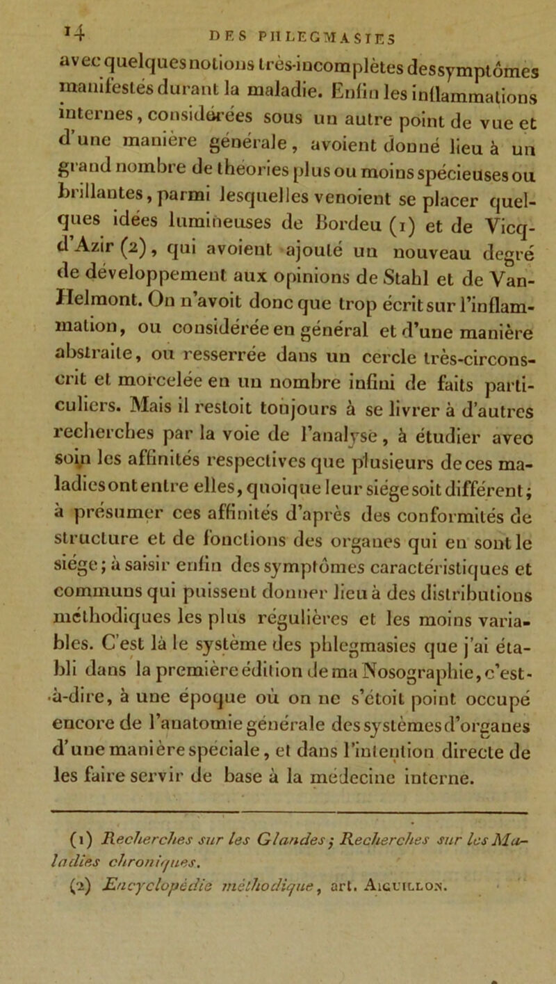 J4 DFS PItLEGM A S TES avecquelques notions très-incomplètes dessymptômes manifestés durant la maladie. Enfin les inflammations internes, considérées sous un autre point de vue et dune manière générale, a voient donné lieu à un grand nombre de t heories plus ou moins spécieuses ou brillantes, parmi lesquelles venoient se placer quel- ques idées lumineuses de Bordeu (i) et de Vicq- d Azir (2), qui avoient ajouté un nouveau degré de développement aux opinions de Stahl et de Van- Ilelmont. On n’avoit donc que trop écrit sur l’inflam- mation, ou considérée en général et d’une manière absliaite, ou resserrée dans un cercle tres-circons- crit et morcelée en un nombre infini de faits parti- culiers. Mais il resloit toujours à se livrer à d’autres recherches par la voie de 1 analysé, à étudier avec soin les affinités respectives que plusieurs de ces ma- ladies ont entre elles, quoique leur siège soit différent ; à présumer ces affinités d’après des conformités de structure et de fonctions des organes qui en sont le siège; à saisir enfin des symptômes caractéristiques et communs qui puissent donner lieu à des distributions méthodiques les plus régulières et les moins varia- bles. Cest là le système des phlegmasies que j’ai éta- bli dans la première édition de ma Nosographie, c’est- •à-dire, à une époque où on 11c s’étoil point occupé encore de l’anatomie générale des systèmes d’organes d’une manière spéciale, et dans l’intention directe de les faire servir de base à la médecine interne. (1) Recherches sur les Glandes ; Recherches sur les Mar- ladies chroniques, (2) Encyclopédie méthodique, art. Aiguillon.