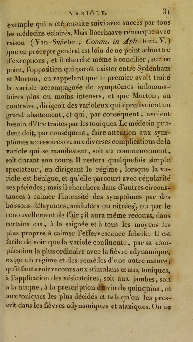 exemple qui a été ensuite suivi avec succès par tous les médecins éclairés. Mais Boerhaave remarque avec raison ( Van-Swieten , Comm. in Aph. tom. V.) .que ce précepte général est loin de ne point admettre d’exceptions , et il cherche même à concilier, sur oe point, l’opposition qui paroît exister entre Sydenham et Morton, en rappelant que le premier avoit traité la variole accompagnée de symptômes inflamma- toires plus ou moins intenses, et que Morton, au contraire, dirigeoit des varioleux qui éprouvoient un grand abattement, et qui, par conséquent, avoient besoin d’être traités par les toniques. Le médecin pru- dent doit, par conséquent, faire attention aux sym- ptômes accessoires ou aux diverses complications delà variole qui se manifestent, soit au commencement, soit durant son cours. Il restera quelquefois simple spectateur, en dirigeant le régime, lorsque la va- riole est bénigne, et qu’elle parcourt avec régularité ses périodes j mais il cherchera dans d’autres circons- tances à calmer l’intensité des symptômes par des boissons délayantes,acidulées ou mirées’, ou par le renouvellement de l’air ; il aura même recouns, dans certains cas, à la saiguée et à tous les moyens les plus propres à calmer l’effervescence fébrile. Il est facile de voir que la variole confluente, par sa com- plication la plus ordinaire avec la fièvre adynamique, exige un régime et des remèdes d’une autre nature; qu’il faut avoir recours aux stimulans et aux toniques, à l’application des vésicatoires, soit aux jambes, soit à la nuque, à la prescription du vin de quinquina , et aux toniques les plus décidés et tels qu’on les pres- crit dans les fièvres adynamiques et ataxiques. On ne