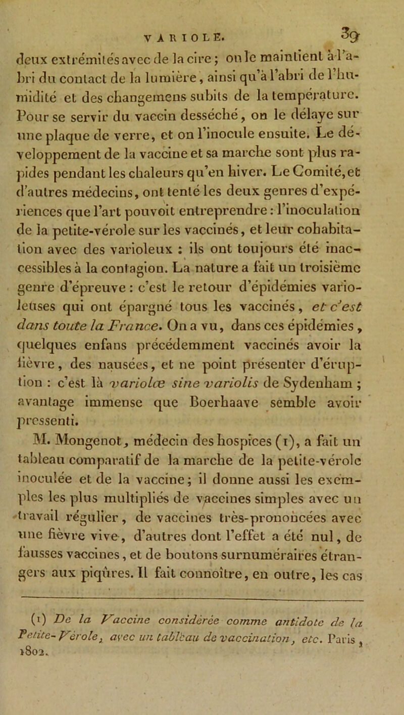 deux extrémités avec de la cire; on le maintient a l a- 3)ri du contact de la lumière, ainsi qu’à 1 abri de 1 hu- midité et des changemens subits de la température. Pour se servir du vaccin desséché, on le délaye sur une plaque de verre, et on l’inocule ensuite. Le dé- veloppement de la vaccine et sa marche sont plus ra- pides pendant les chaleurs qu’en hiver. Le Comité,et d’autres médecins, ont tenté les deux genres d’expé- riences que l’art pouvoit entreprendre : l’inoculation de la petite-vérole sur les vaccinés, et leur cohabita- tion avec des varioleux : ils ont toujours été inac- cessibles à la contagion. La nature a fait un troisième genre d’épreuve : c’est le retour d’épidémies vario- leuses qui ont épargné tous les vaccinés, et cest dans toute la France. On a vu, dans ces épidémies , quelques enfans précédemment vaccinés avoir la lièvre, des nausées, et ne point présenter d’érup- tion : c’est là 'variolce sine variolis de Sydenham ; avantage immense que Boerhaave semble avoir pressenti. M. Mongenot, médecin des hospices (i), a fait un tableau comparatif de la marche de la petite-vérole inoculée et de la vaccine; il donne aussi les exem- ples les plus multipliés de vaccines simples avec un travail régulier, de vaccines très-prononcées avec une fièvre vive, d’autres dont l’effet a été nul, de lausses vaccines, et de boutons surnuméraires étran- gei’s aux piqûres. Il fait connoître, en outre, les cas (i) De la Vaccine considérée comme antidote de la Petite- Vérole3 avec un tableau de vaccination, etc. Paris , >802.