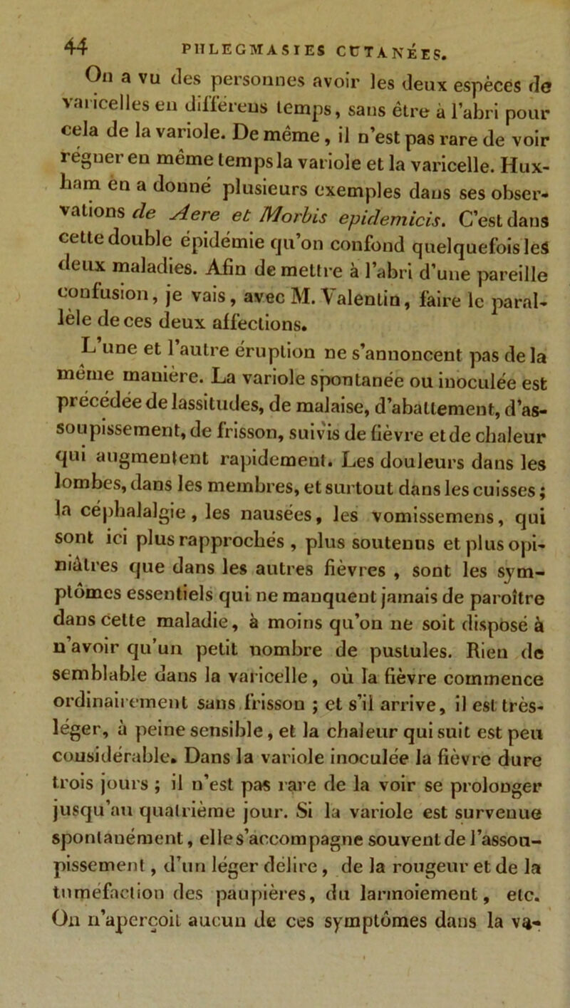 On a vu des personnes avoir les deux espèces fia varicelles en différeus temps, sans être à l’abri pour cela de la variole. De même, il n’est pas rare de voir reguer en même temps la variole et la varicelle. Hux- ham en a donné plusieurs exemples dans ses obser- vations de Aere et Morbis epidemicis. C’est dans cette double épidémie qu’on confond quelquefois leà deux maladies. Afin de mettre à l’abri d’une pareille confusion, je vais, avec M. \alentin, faire le paral- lèle de ces deux affections. L une et 1 autre éruption ne s’annoncent pas de la même manière. La variole spontanée ou inoculée est précédée de lassitudes, de malaise, d’abattement, d’as- soupissement, de frisson, suivis de fièvre etde chaleur qui augmentent rapidement. Les douleurs dans les lombes, dans les membres, et surtout dans les cuisses ; la céphalalgie, les nausées, les vomissemens, qui sont ici plus rapprochés , plus soutenus et plus opi- niâtres que dans les autres fièvres , sont les sym- ptômes essentiels qui ne manquent jamais de paroître dans celte maladie, à moins qu’on ne soit disposé à n’avoir qu’un petit nombre de pustules. Rien de semblable dans la varicelle, où la fièvre commence ordinairement sans frisson ; et s’il arrive, il est très- léger, à peine sensible, et la chaleur qui suit est peu considérable. Dans la variole inoculée la fièvre dure trois jours ; il n’est pas rare de la voir se prolonger jusqu’au quatrième jour. Si la variole est surveuue spontanément, elle s’accompagne souvent de l'assou- pissement , d’un léger délire, de la rougeur et de la tuméfaction des paupières, du larmoiement, etc. On n’aperçoit aucun de ces symptômes dans la va-