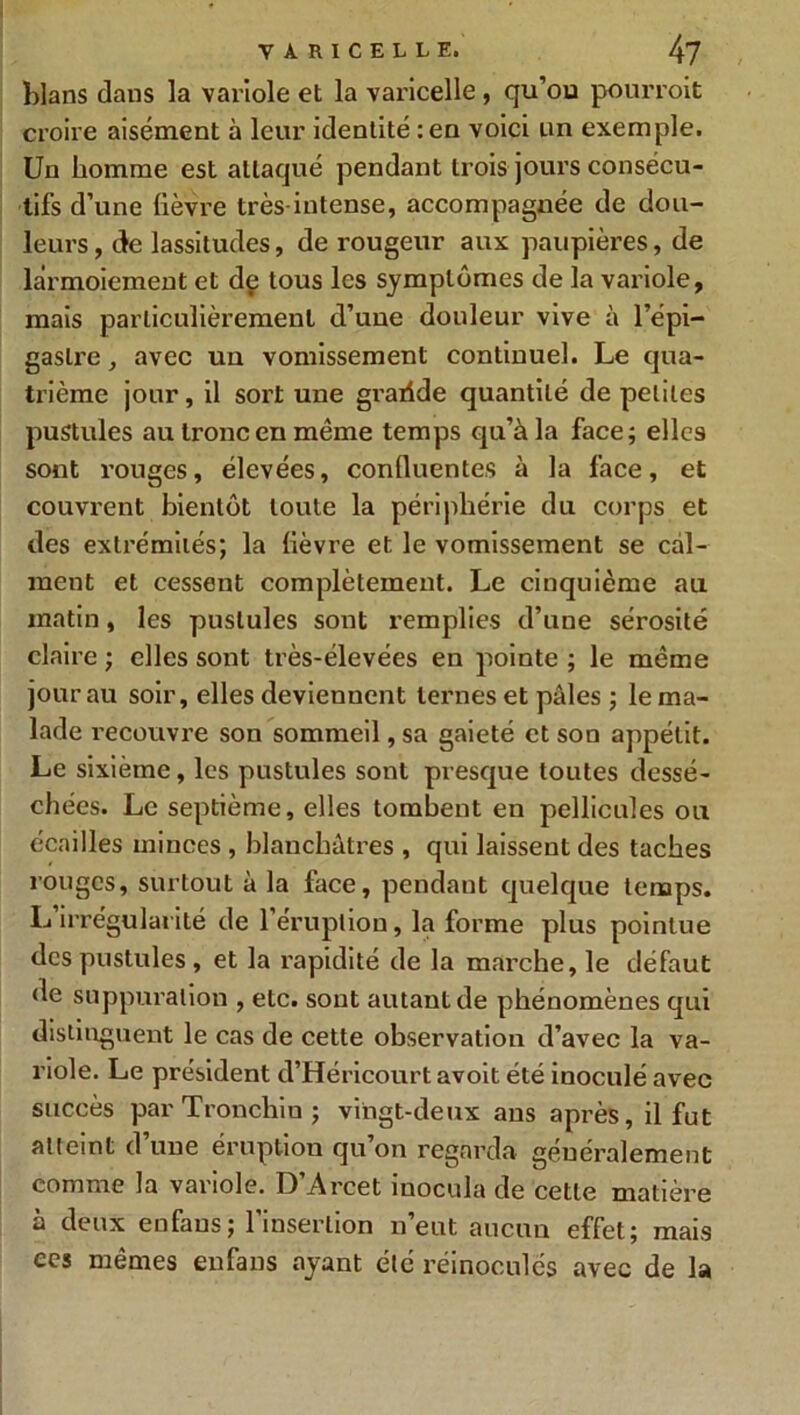 blans dans la variole et la varicelle, qu’ou pourvoit croire aisément à leur identité :en voici un exemple. Un homme est attaqué pendant trois jours consécu- tifs d’une fièvre très intense, accompagnée de dou- leurs , de lassitudes, de rougeur aux paupières, de larmoiement et de tous les symptômes de la variole, mais particulièrement d’une douleur vive à l’épi- gaslre, avec un vomissement continuel. Le qua- trième jour, il sort une gratide quantité de petites pustules au tronc en même temps qu’à la face; elles sont rouges, élevées, confiuentes à la face, et couvrent bientôt toute la périphérie du corps et des extrémités; la fièvre et le vomissement se cal- ment et cessent complètement. Le cinquième au matin, les pustules sont remplies d’une sérosité claire ; elles sont très-élevées en pointe ; le même jour au soir, elles deviennent ternes et pâles ; le ma- lade recouvre son sommeil, sa gaieté et son appétit. Le sixième, les pustules sont presque toutes dessé- chées. Le septième, elles tombent en pellicules ou écailles minces , blanchâtres , qui laissent des taches rouges, surtout à la face, pendant quelque temps. L irrégularité de l’éruption, la forme plus pointue des pustules , et la rapidité de la marche, le défaut de suppuration , etc. sont autant de phénomènes qui distinguent le cas de cette observation d’avec la va- riole. Le président d’Héricourt avoit été iuoculé avec succès par Tronchiu ; vingt-deux aus après, il fut atteint d’une éruption qu’on regarda généralement comme la variole. D Arcet inocula de cette matière à deux enfaus; l’insertion n’eut aucun effet; mais ecs mêmes enfans ayant été réinoculés avec de la