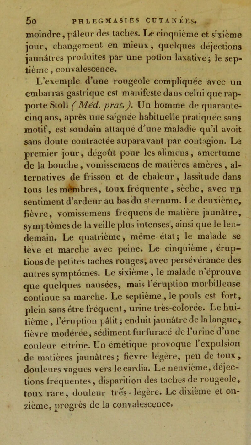 moindre, pâleur des taches. Le cinquième et sixième jour, changement en mieux, quelques déjections jaunâtres produites par une potion laxative; le sep- tième , convalescence. L’exemple d’une rougeole compliquée avec un embarras gastrique est manifeste dans celui que rap- porte Stoll (Méd. prot.J. Un homme de quarante- cinq ans, après uiiesa'gnée habituelle pratiquée sans motif, est soudain attaque d'une maladie qu’il avoit sans doute contractée auparavant par contagion. Le premier jour, dégoût pour lesalimeus, amertume de la bouche, vomissemens de matières amères, al- ternatives de frisson et de chaleur, lassitude dans tous lesmêmbres, toux fréquente , sèche, avec un sentiment d’ardeur au bas du sternum. Le deuxième, fièvre, vomissemens frequens de matière jaunâtre, symptômes de la veille plus intenses, ainsi que le len- demain. Le quatrième, même étal; le malade se lève et marche avec peine. Le cinquième , érup- tions de petites taches rouges, avec persévérance des autres symptômes. Le sixième , le malade n’éprouve que quelques nausées, mais l’éruption morbilleuse continue sa marche. Le septième, le pouls est fort, plein sans être fréquent, urine très-colorée. Le hui- tième , l’éruption pâlit ; enduit jaunâtre de la langue, fièvre modérée, sédiment furfuracé de l’urine d’une couleur citrine. Un émétique provoque l’expulsion de matières jaunâtres; lièvre légère, peu de toux, douleurs vagues vers le cardia. Le neuvième, déjec- tions frequentes, disparition des taches de rougeole, toux rare, douleur très-légère. Le dixième et on- zième, progrès de la convalescence.