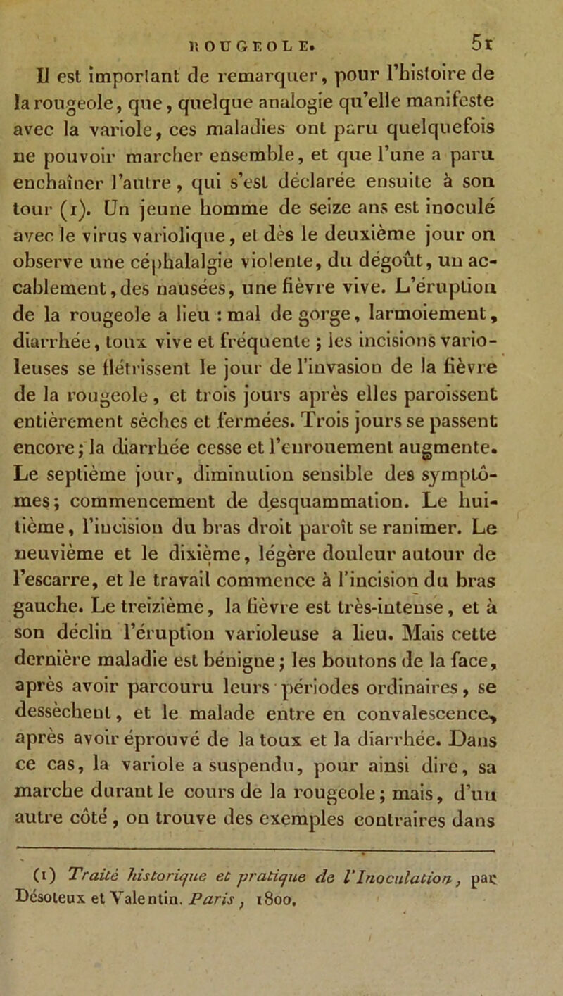 IJ est important de remarquer, pour l’histoire de la rougeole, que, quelque analogie qu’elle manifeste avec la variole, ces maladies ont paru quelquefois ne pouvoir marcher ensemble, et que l’une a paru enchaîner l’autre, qui s’esL déclarée ensuite à sou tour (x). Un jeune homme de seize ans est inoculé avec le virus variolique, et dès le deuxième jour ou observe une céphalalgie violente, du dégoût, un ac- cablement, des nausées, une fièvre vive. L’éruption de la rougeole a lieu : mal de gorge, larmoiement, diarrhée, toux vive et fréquente ; les incisions vario- leuses se flétrissent le jour de l’invasion de la fièvre de la rougeole, et trois jours après elles paroissent entièrement sèches et fermées. Trois jours se passent encore ; la diarrhée cesse et l’enrouement augmente. Le septième jour, diminution sensible des symptô- mes; commencement de desquammation. Le hui- tième, l’incision du bras droit paroît se ranimer. Le neuvième et le dixième, légère douleur autour de l’escarre, et le travail commence à l’incision du bras gauche. Le Seizième, la fièvre est très-intense, et à son déclin l’éruption varioleuse a lieu. Mais cette dernière maladie est bénigne ; les boutons de la face, après avoir parcouru leurs périodes ordinaires, se dessèchent, et le malade entre en convalescence, après avoir éprouvé de la toux et la diarrhée. Dans ce cas, la variole a suspendu, pour ainsi dire, sa marche durant le cours de la rougeole; mais, d’uu autre côté , on trouve des exemples contraires dans (O Traité historique et pratique de l'Inoculation, pac Désoleux et Valentin. Paris ; 1800.