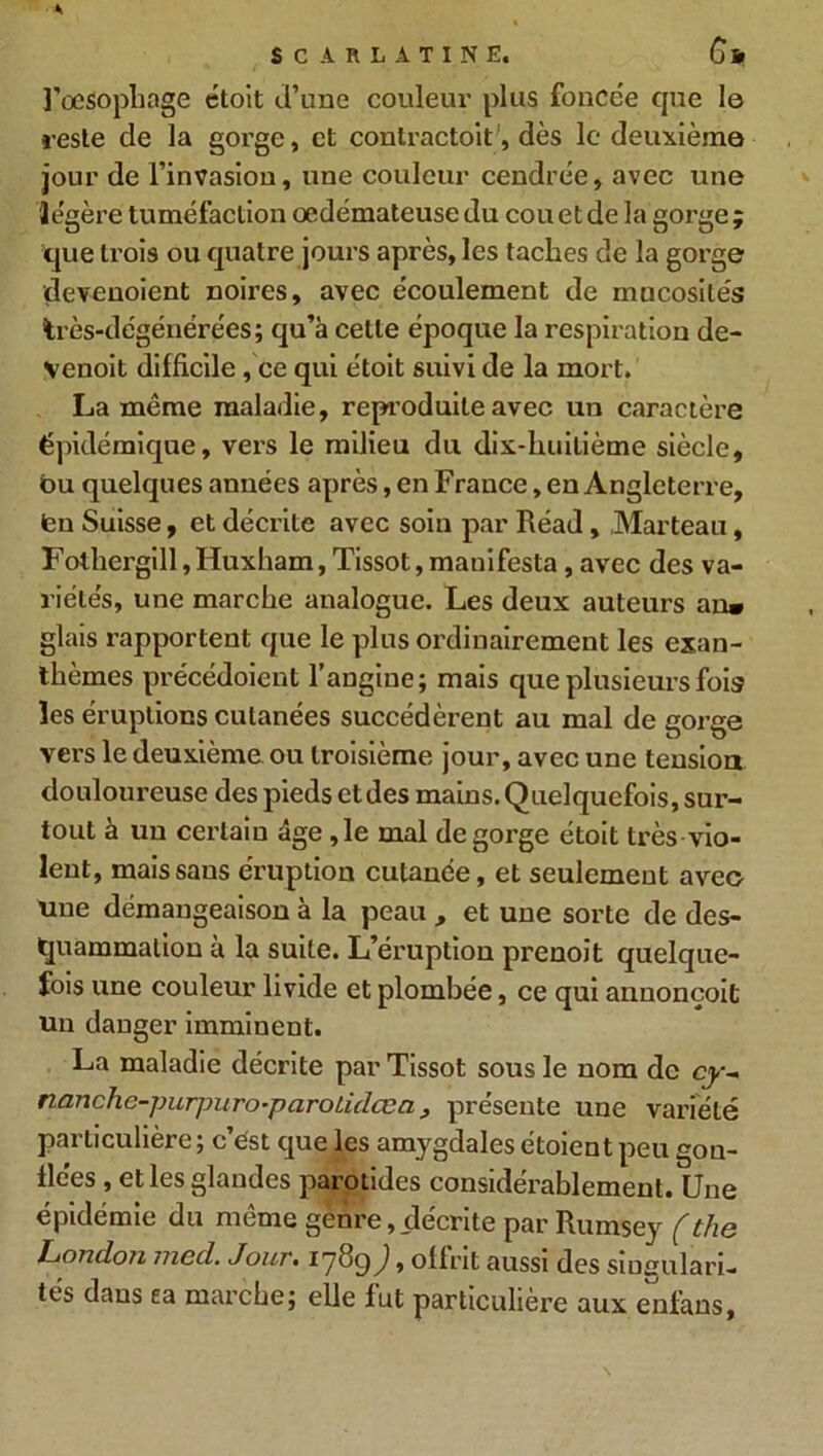 l'oesophage étoit d’une couleur plus foncée que 1© reste de la gorge, et contractait1, dès le deuxième jour de l’invasion, une couleur cendrée, avec une Jégère tuméfaction oedémateuse du cou et de la gorge ; que trois ou quatre jours après, les taches de la gorge devenoient noires, avec écoulement de mucosités très-dégénérées; qu’à cette époque la respiration de- venoit difficile, ce qui étoit suivi de la mort. La même maladie, reproduite avec un caractère épidémique, vers le milieu du dix-lniilième siècle, bu quelques années après, en France, en Angleterre, (en Suisse, et décrite avec soin par Réad, Marteau, Fothergill,Huxham, Tissot, mauifesta, avec des va- riétés, une marche analogue. Les deux auteurs an» glais rapportent que le plus ordinairement les exan- thèmes précédoient l’angine; mais que plusieurs fois les éruptions cutanées succédèrent au mal de gorge vers le deuxième ou troisième jour, avec une tension douloureuse des pieds et des mains. Quelquefois, sur- tout à un certain âge ,1e mal dégorgé étoit très vio- lent, mais sans éruption cutanée, et seulement avec une démangeaison à la peau , et une sorte de des- quammalion à la suite. L’éruption prenoit quelque- fois une couleur livide et plombée, ce qui annonçoit un danger imminent. La maladie décrite par Tissot sous le nom de cy- nanchc-purpuro-paroLidœa, présente une variété particulière; c’ést que les amygdales étaient peu gon- flées , et les glandes parotides considérablement. Une épidémie du même genre, décrite par Rumsey (the London med. Jour• 178c)) * offrit aussi des singulari- tés dans ea marche; elle fut particulière aux enfans.