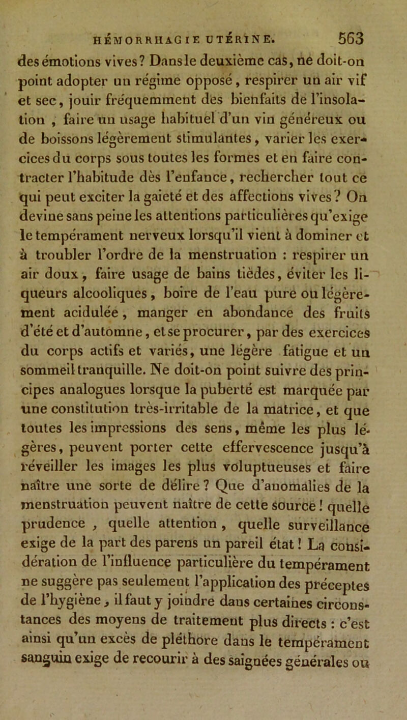 des émotions vives? Dansle deuxième cas, ne doit-on point adopter un régime opposé, respirer un air vif et sec, jouir fréquemment des bienfaits de l’insola- tion , faire un usage habituel d’un vin généreux ou de boissons légèrement stimulantes, varier les exer- cices du corps sous toutes les formes et en faire con- tracter l’habitude dès l’enfance, rechercher tout ce qui peut exciter la gaieté et des affections vives? On devine sans peine les attentions particulières qu’exige le tempérament nerveux lorsqu’il vient à dominer et à troubler l’ordre de la menstruation : respirer un air doux, faire usage de bains tièdes, éviter les li- queurs alcooliques, boire de l’eau pure ou légère- ment acidulée, manger en abondance des fruits d’été et d’automne, et se procurer, par des exercices du corps actifs et variés, une légère fatigue et un sommeil tranquille. Ne doit-on point suivre des prin- cipes analogues lorsque la puberté est marquée par une constitution très-irritable de la matrice, et que toutes les impressions des sens, même les plus lé- gères, peuvent porter celte effervescence jusqu’à réveiller les images les plus voluptueuses et faire naître une sorte de délire ? Que d’anomalies de la menstruation peuvent naître de cette source ! quelle prudence , quelle attention , quelle surveillance exige de la part des parens un pareil état ! La consi- dération de l’influence particulière du tempérament ne suggère pas seulement l’application des préceptes de l’hygiène, il faut y joiudre daus certaines circons- tances des moyens de traitement plus directs : c’est ainsi qu’un excès de pléthore dans le tempérament sanguin exige de recourir à des saignées générales ou