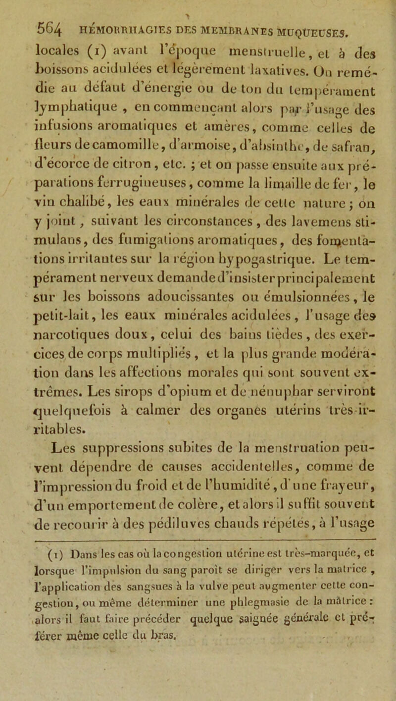 locales (i) avant l'époque menstruelle, et à des boissons acidulées et légèrement laxatives. Ou remé- die au défaut d’énergie ou de ton du tempérament lymphatique , en commençant alors paf l’usage des infusions aromatiques et amères, comme celles de fleurs de camomille, d’armoise, d’absinthe, de safran, d’écorcc de citron, etc. ; et on passe ensuite aux pré- parations ferrugineuses, comme la limaille de fer, le vin chalibé, les eaux minérales de cette nature; on y joint, suivant les circonstances, des lavemens sti- mulans, des fumigations aromatiques, des fomenta- tions irritantes sur la région hypogastrique. Le tem- pérament nerveux demanded’iusister principalement sur les boissons adoucissantes ou émulsionnées, le petit-lait, les eaux minérales acidulées , l’usage de» narcotiques doux, celui des bains tièdes , des exer- cices de corps multipliés , et la plus grande modéra- tion dans les affections morales qui sont souvent ex- trêmes. Les sirops d'opium et de nénuphar serviront quelquefois à calmer des organes utérins très ir- ritables. Les suppressions subites de la menstruation peu- vent dépendre de causes accidentelles, comme de l’impression du froid eide l’humidité,d'une frayeur, d’un emportement de colère, et alors il suffit souvent de recourir à des pédiluves chauds répétés, à l’usage (i) Dans les cas où la congestion ulcrine est très-marquée, et lorsque l’impulsion tlu sang paroit se diriger vers la matrice , l’application des sangsues à la vulve peut augmenter cette con- gestion , ou même déterminer une phlegmasie de la matrice : alors il faut faire précéder quelque saignée générale et pré- férer même celle du J>ras.