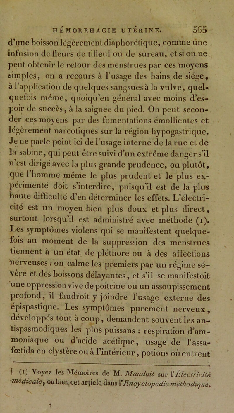 d'une boisson légèrement diaphonique, comme une infusion de (leurs de tilleul ou de sureau, et si on ue peut obtenir le retour des menstrues par ces moyens simples, on a recoins à l’usage des bains de siège, à l’application de quelques sangsues à la vulve, quel- quefois même, quoiqu’en général avec moins d’es- poir de succès, à la saignée du pied. On peut secon- der ces moyens par des fomentations émollientes et légèrement narcotiques sur la région hypogastrique. Je ue pa*’le point ici de l’usage interne de la rue eL de la sabine, qui peut être suivi d’un extrême danger s’il n est dirigé avec la plus grande prudence, ou plutôt, que 1 homme même le plus prudent et le plus ex- périmenté doit s’interdire, puisqu’il est de la plus haute difficulté d’en déterminer les effets. L’électri- cité est un moyen bien plus doux et plus direct, surtout lorsqu’il est administré avec mélhode (i). Les symptômes violens qui se manifestent quelque- fois au moment de la suppression des menstrues tiennent à un état de pléthore ou à des affections nerveuses ; on calme les premiers par un régime sé- vère et des boissons délayantes, et s’il se manifestoit une oppression vive de poitrine ou un assoupissement profond, il faudroit y joindre l’usage externe des épispastique. Les symptômes purement nerveux, développes tout a coup, demandent souvent les an- tispasmodiques les plus puissans : respiration d’am- moniaque ou d’acide acétique, usage de l’assa- lœtida en clyslèreou à l’intérieur, potions oùeutrent ! (i) Voyez les Mémoires de M. Mandait sur 1 ’Électricité
