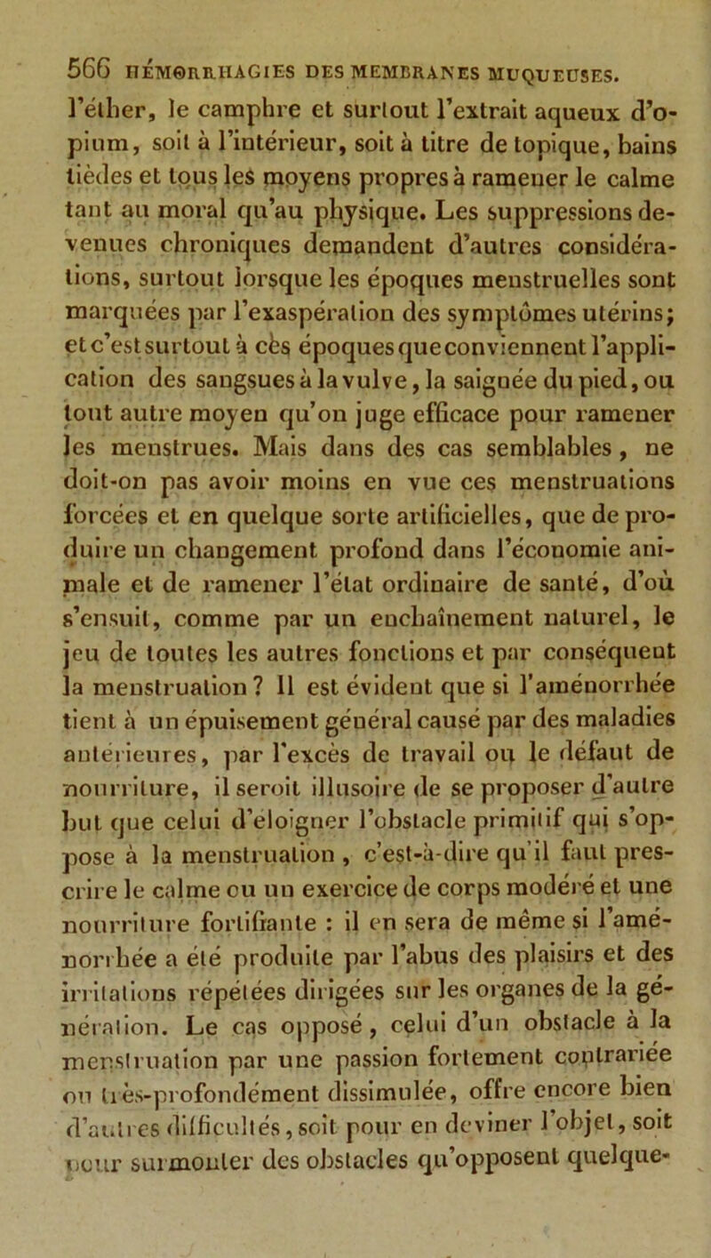 l'éther, le camphre et surtout l’extrait aqueux d’o- pium, soit à l’intérieur, soit à titre de topique, bains tièdes et tous les moyens propres à ramener le calme tant au moral qu’au physique. Les suppressions de- venues chroniques demandent d’autres considéra- tions, surtout lorsque les époques menstruelles sont marquées par l’exaspération des symptômes utérins; et c’est surtout à cès époques que conviennent l’appli- cation des sangsues à la vulve, la saignée du pied, ou tout autre moyen qu’on juge efficace pour ramener les menstrues. Mais dans des cas semblables , ne doit-on pas avoir moins en vue ces menstruations forcées et en quelque sorte artificielles, que de pro- duire un changement profond dans l’économie ani- male et de ramener l’état ordinaire de santé, d’où s’ensuit, comme par un enchaînement naturel, le jeu de toutes les autres fonctions et par conséquent la menstruation? 11 est évident que si l’aménorrhée tient à un épuisement géuéral causé par des maladies antérieures, par l'excès de travail op. le défaut de nourriture, ilseroit illusoire de se proposer d'autre but que celui d’éloigner l’obstacle primitif qui s’op- pose à la menstruation , c’est-à-dire qu’il faut pres- crire le calme ou un exercice de corps modéré et une nourriture fortifiante : il en sera de même si l’amé- norrhée a été produite par l’abus des plaisirs et des irritations répétées dirigées sur les organes de la gé- nération. Le cas opposé, celui d’un obstacle à la menstruation par une passion fortement coplrariée on très-profondément dissimulée, offre encore bien d’autres difficultés,soit pour en deviner 1 objet, soit oour surmonter des obstacles qu’opposent quelque-