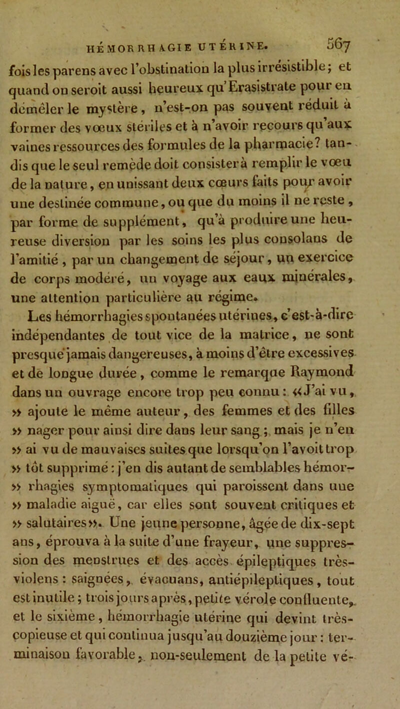 fois les pareils avec l’obstination la plus irrésistible ; et quand on seroit aussi heureux qu Erasistrate poui en démêler le mystère, n’est-on pas souvent réduit à former des voeux stériles et à n’avoir recours qu’aux vaines ressources des formules de la pharmacie? tan- dis que le seul remède doit consistera remplir le vœu de la nature, en unissant deux cœurs faits poiy avoir une destinée commune, ou que du moins il ne reste , par forme de supplément, qu’à produire une heu- reuse diversion par les soins les plus cousolans de l’amitié , par un changement de séjour, uu exercice de corps modéré, un voyage aux eaux minérales, une attention particulière au régime. Les hémorrhagies spontanées utériues, c’est-à-dire indépendantes de tout vice de la matrice, ne sont presque jamais dangereuses, à moins d’être excessives et de longue durée , comme le remarque Raymond dans un ouvrage encore trop peu connu: «J’ai vu, » ajoute le même auteur, des femmes et des filles » nager pour ainsi dire dans leur sang ; mais je n’eu » ai vu de mauvaises suites que lorsqu’on l’avoittrop » tôt supprimé : j’en dis autant de semblables héinor- » rhagies symptomatiques qui paroissent dans uue » maladie aiguë, car elles sont souvent critiques et » salutaires». Une jeune personne, âgée de dix-sept ans, éprouva à la suite d’une frayeur, une suppres- sion des menstrues et des accès épileptiques très- violens : saignées, évacuans, antiépileptiques, tout est inutile ; trois jours après, petite vérole conlluente,. et le sixième, hémorrhagie utérine qui devint très- copieuse et qui continua jusqu’au douzième jour : ter- minaison favorable, non-seulement de la petite vé-
