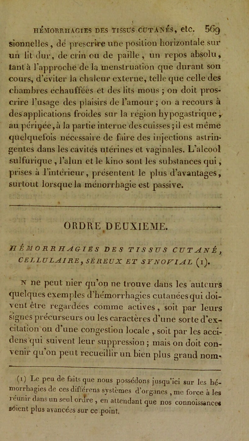 HÉMORRHAGIES DES TISSUS CUT AISES, etC. 5f>9 sionnelles, de prescrire une position horizontale sur un lit dur, de crin ou de paille, un repos absolu, tant à l’approche de la menstruation que durant son cours, d’éviter la chaleur externe, telle que celle des chambres échauffées et des lits mous ; on doit pros- crire l’usage des plaisirs de l’amour ; on a recours à des applications froides sur la région hypogastrique, au périgée, à la partie interne des cuisses ; il est même quelquefois nécessaire de faire des injections astrin- gentes dans les cavités utérines et vaginales. L’alcool sulfurique , l’alun et le kino sont les substances qui, prises à l’intérieur, présentent le plus d’avantages, surtout lorsque la méuorrbagie est passive. ORDRE DEUXIEME. HÉMORRHAGIES DES TISSUS CUTANÉ, CELLULAIRE, SÉREUX ET SYNOVIAL (i). n ne peut nier qu’on ne trouve dans les auteurs quelques exemples d’hémorrhagies cutanées qui doi- vent être regardées comme actives , soit par leurs signes précurseurs ou les caractères d’une sorte d’ex- citation on d une congestion locale , soit par les acci- dens qui suivent leur suppression ; mais on doit con- x enn qu ou peut recueillir un bien plus graud nom- (0 Le peu de faits que nous possédons jusqu’ici sur les hé- morrhagies de ces diftérens systèmes d’organes , me force à les réunir dans un seul ordre , en attendant que nos connoissances sôient plus avancées sur ce point.