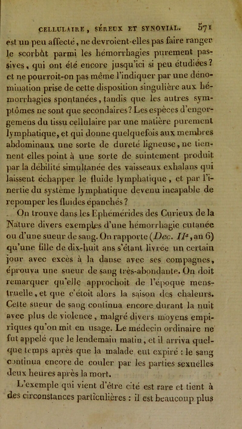 est un peu affecté, ne devroient-elles pas faire ranger Je scorbàt parmi les hémorrhagies purement pas- sives, qui ont été encore jusqu’ici si peu étudiées? et ne pourroit-on pas même l’indiquer par une déno- mination prise de cette disposition singulière aux hé- morrhagies spontanées, tandis que les autres sym- ptômes ne sont que secondaires? Les espèces d’engor- gemens du tissu cellulaire par une matière purement lymphatique, et qui donne quelquefois aux membres abdominaux une sorte de dureté ligneuse,ne tien- nent elles point à une sorte de suintement produit par la débilité simultanée des vaisseaux exlialans qui laissent échapper le fluide lymphatique, et par l’i- nertie du système lymphatique devenu incapable de repomper les lluides épanchés ? On trouve dans les Ephémérides des Curieux de la Nature divers exemples d’une hémorrhagie cutanée ou d’une sueur de sang. On rapporte (Dec. IIa, an 6) qu’une fille de dix-huit ans s’étant livrée un certain jour avec excès à la danse avec ses compagnes, éprouva une sueur de sang très-abondante. On doit remarquer qu’elle approchoit de l’époque mens- truelle , et que c’étoit alors la saison des chaleurs. Cette sueur de sang continua encore durant la nuit avec plus de violence, malgré divers moyens empi- riques qu on mit en usage. Le médecin ordinaire ne fut appelé que Je lendemain malin, et il arriva quel- que temps après que la malade eut expiré : le sang continua encore de couler par les parties sexuelles deux heures après la mort. L exemple qui vient d être Cité est rare et lient à des circonstances particulières : il est beaucoup plus