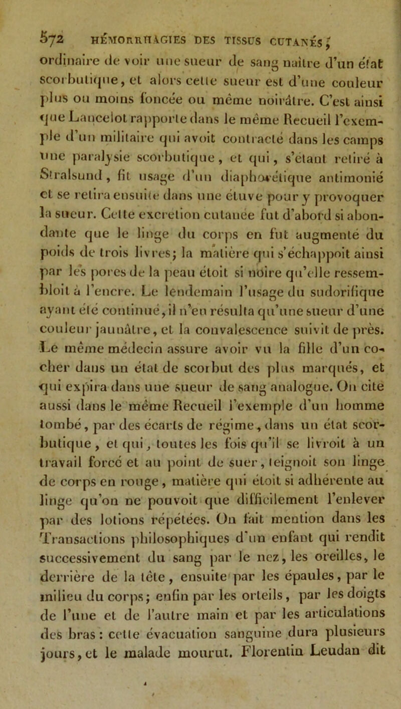 ordinaire de voir une sueur de sang naître d’un état scorbutique, et alors cette sueur est d’une couleur plus ou moins foncée ou même noirâtre. C’est ainsi «pie Lancelot rapporte dans le même Recueil l’exem- ple d’un militaire qui avoit contracté dans les camps nue paralysie scorbutique, et qui, s’étant retiré à Stralsund, fit usage d’un diaphonique antimonié et se relira ensuite dans une étuve pour y provoquer la sueur. Celle excrétion cutanée fut d’abord si abon- dante que le linge du corps en fut augmenté du poids de trois livres; la matière qui s’échappoit ainsi par les pores de la peau étoit si noire qu’elle ressem- bloit à l’encre. Le lendemain l’usage du sudorifique ayant été continué, il n’eu résulta qu’une sueur d’une couleur jaunâtre, et la convalescence suivit de près. Le même médecin assure avoir vu la fille d’un co- cher dans un étal de scorbut des plus marqués, et qui expira dans une sueur de sang analogue. On cite aussi dans le même Recueil l’exemple d’un homme tombé, par des écarts de régime, dans un état scor- butique, et qui toutes les fois qu’il se livroil à un travail forcé et au point de suer, leignoit son linge de corps en rouge , matière qui étoit si adhérente ail linge qu’on ne pouvoit que difficilement l’enlever par des lotions répétées. Ou tait mention dans les Transactions philosophiques d un enfant qui rendit successivement du sang par le nez, les oreilles, le derrière de la tète, ensuite par les épaules, par le milieu du corps; enfin par les orteils, par les doigts de l’une et de l’autre main et par les articulations des bras : celle évacuation sanguine dura plusieurs jours,et le malade mourut. Florentin Leudan dit