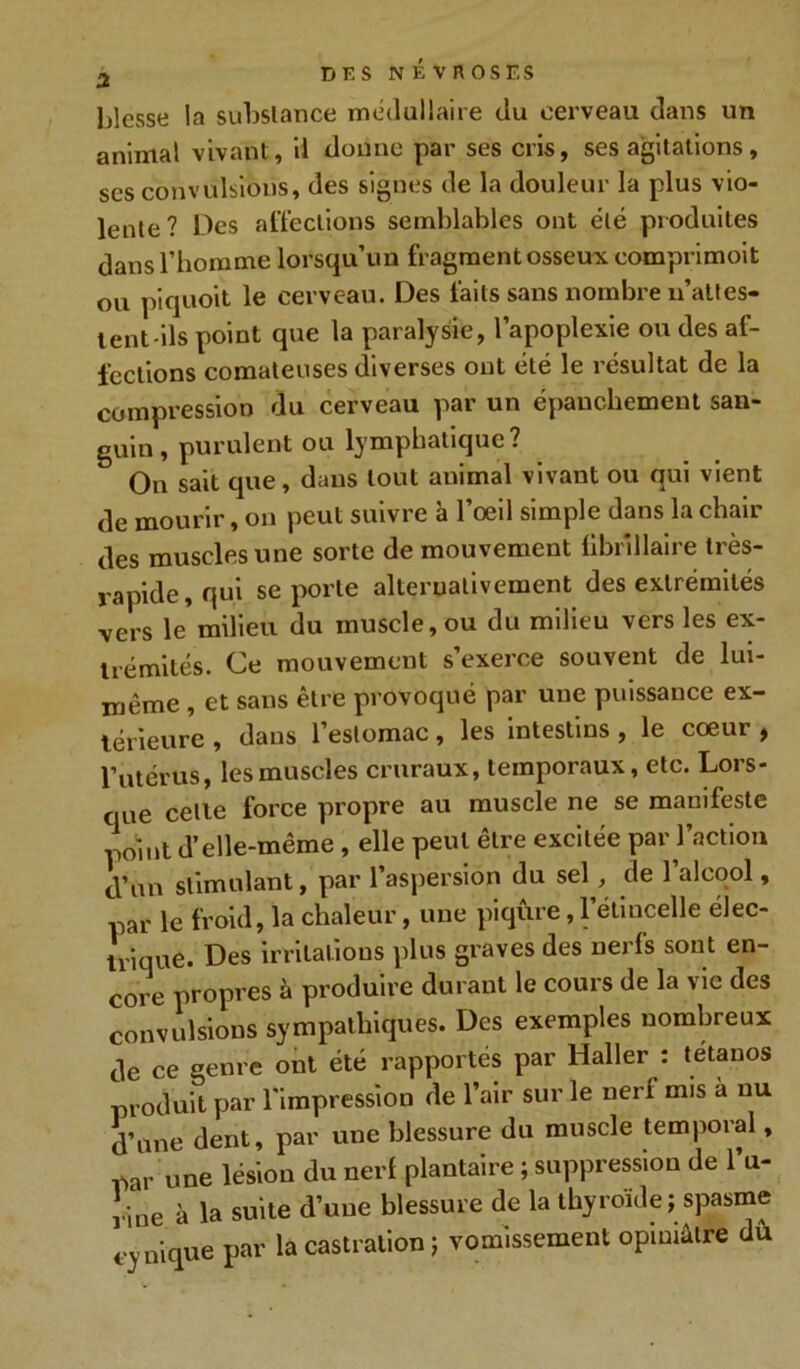 blesse la substance médullaire du cerveau dans un animal vivant, il donne par ses cris, ses agitations, ses convulsions, des signes de la douleur la plus vio- lente? Des affections semblables ont été produites dans l’homme lorsqu’un fragment osseux eomprimoit ou piquoit le cerveau. Des faits sans nombre u’attes- tent-ils point que la paralysie, l’apoplexie ou des af- fections comateuses diverses ont été le résultat de la compression du cerveau par un épanchement san- guin, purulent ou lymphatique? On sait que, dans tout animal vivant ou qui vient de mourir, on peut suivre a l’œil simple dans la chair des muscles une sorte de mouvement libr'illaire très- rapide, qui se porte alternativement des extrémités vers le milieu du muscle, ou du milieu vers les ex- trémités. Ce mouvement s’exerce souvent de lui- même , et sans être provoqué par une puissance ex- térieure , dans l’estomac, les intestins, le cœur , l’utérus, les muscles cruraux, temporaux, etc. Lors- que celle force propre au muscle ne se manifeste point d’elle-même , elle peut être excitée par l’action d’un stimulant, par l’aspersion du sel, de 1 alcool, par le froid, la chaleur, une piqûre, l’étincelle élec- trique. Des irritations plus graves des nerfs sont en- core propres à produire durant le cours de la vie des convulsions sympathiques. Des exemples nombreux de ce genre ont été rapportés par Haller : tétanos produit par l’impression de l’air sur le nerl mis a nu d’une dent, par une blessure du muscle temporal, par une lésion du nerl plantaire ; suppression de l’u- rine à la suite d’une blessure de la thyroïde ; spasme cy nique par la castration ; vomissement opiniâtre dû