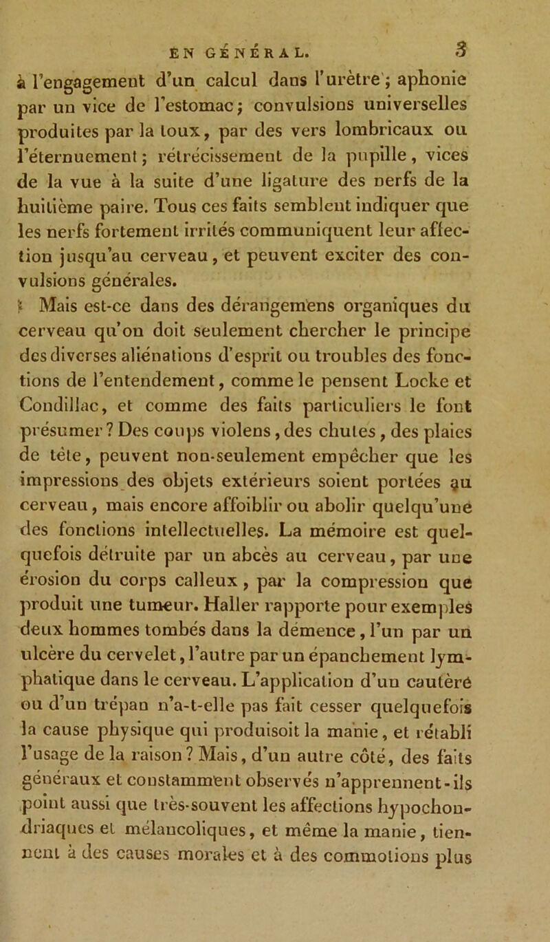 à rengagement d’un calcul dans l’urètre ; aphonie par un vice de l’estomac j convulsions universelles produites par la toux, par des vers lombricaux ou l’éternuement ; rétrécissement de la pupille , vices de la vue à la suite d’une ligature des nerfs de la huitième paire. Tous ces faits semblent indiquer que les nerfs fortement irrités communiquent leur affec- tion jusqu’au cerveau, et peuvent exciter des con- vulsions générales. ï Mais est-ce dans des dérangemens organiques du cerveau qu’on doit seulement chercher le principe des diverses aliénations d’esprit ou troubles des fonc- tions de l’entendement, comme le pensent Locke et Condillac, et comme des faits particuliers le font présumer ? Des coups violens, des chutes, des plaies de tète, peuvent non-seulement empêcher que les impressions des objets extérieurs soient portées yu cerveau, mais encore affaiblir ou abolir quelqu’une des fonctions intellectuelles. La mémoire est quel- quefois détruite par un abcès au cerveau, par une érosion du corps calleux , par la compression que produit une tumeur. Haller rapporte pour exemples deux hommes tombés dans la démence , l’un par un ulcère du cervelet, l’autre par un épanchement lym- phatique dans le cerveau. L’application d’un cautèré ou d’un trépan n’a-t-elle pas fait cesser quelquefois la cause physique qui produisoit la manie, et rétabli l’usage de la raison? Mais, d’un autre côté, des faits généraux et constamment observés n’apprennent-ils point aussi que très-souvent les affections hypochou- driaques et mélancoliques, et même la manie, tien- nent à des causes morales et à des commotions plus