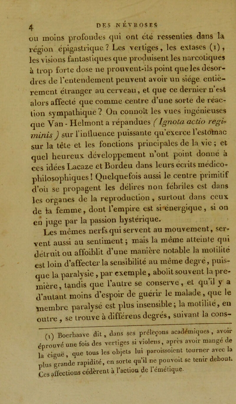 ou moins profondes qui ont été ressenties dans la région épigastrique? Les vertiges, les extases (i), les visions fantastiques que produisent les narcotiques à trop forte dose ne prouvent-ils point que les desor- dres de l’entendement peuvent avoir un siège entiè- rement étranger au cerveau, et que ce dernier n’est alors affecté que comme centre d’une sorte de réac- tion sympathique? On counoît les vues ingénieuses que Van - Helmont a répandues (IgnoLa actio régi- minis ) sur l’inlluence puissante qu’exerce l’eslohiac sur la tête et les fonctions principales de la vie ; et quel heureux développement n’ont point donné à ces idées Lacaze et Bordeu dans leurs écrits médico- philosophiques ! Quelquefois aussi le centre primitif d’ou se propagent les délires non fébriles est dans les organes de la reproduction , surtout dans ceux de la femme, dont l’empire est si énergique, si on en juge par la passion hystérique. Les mêmes nerfs qui servent au mouvement, ser- vent aussi au sentiment ; mais la même atteinte qui détruit ou affoiblit d’une manière notable la motilité est loin d’affecter la sensibilité au même degré, puis- que la paralysie, par exemple, abolit souvent la pre- mière, tandis que l’autre se conserve, et qu’il y a d’autant moins d’espoir de guérir le malade , que le membre paralysé est plus insensible; la motilité, eu outre , se trouve à différées degrés, suivant la cons- (,) Boerhaave dit, dans ses préleçons académiques, avoir éprouvé une fois des vertiges si violens, après avoir mange de la ciguë, que tous les objets lui paroissoient tourner avec la plus grande rapidité, en sorte qu’il ne pouvoit se tenir debout. Ces affections cédèrent à l’action de l’émétique.