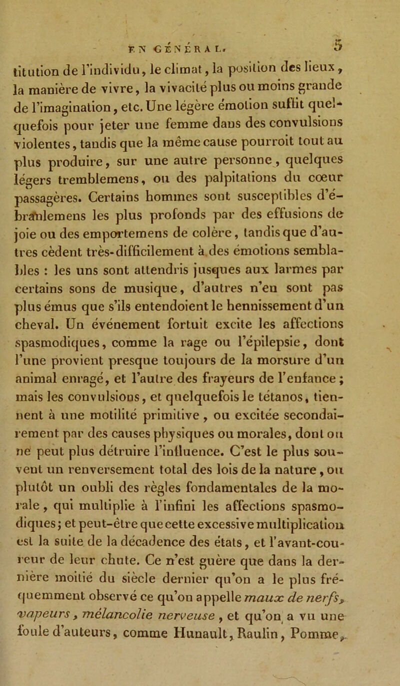 titulion de l’individu, le climat, la position des lieux, la manière de vivre, la vivacité plus ou moins grande de l’imagination, etc. Une légère émotion sutlit quel- quefois pour jeter une femme dans des convulsions violentes, taudis que la même cause pourroit tout au plus produire, sur une autre personne, quelques légers tremblemens, ou des palpitations du coeur passagères. Certains hommes sont susceptibles d’é- brafnlemens les plus profonds par des effusions de joie ou des emportemens de colère, tandis que d’au- tres cèdent très-difficilement à des émotions sembla- bles : les uns sont attendris jusqu es aux larmes par certains sons de musique, d’autres n’eu sont pas plus émus que s’ils entendoient le hennissement d’un cheval. Un événement fortuit excite les affections spasmodiques, comme la rage ou l’épilepsie, dont l’une provient presque toujours de la morsure d’un animal enragé, et l’autre des frayeurs de l’enfance ; mais les convulsions, et quelquefois le tétanos, tien- nent à une motilité primitive , ou excitée secondai- rement par des causes physiques ou morales, dont ou ne peut plus détruire l’influence. C’est le plus sou- vent un renversement total des lois de la uature, ou plutôt un ouhli des règles fondamentales de la mo- rale, qui multiplie à l’infini les affections spasmo- diques ; et peut-être que cette excessive multiplication est la suite de la décadence des états, et l’avant-cou- reur de leur chute. Ce n’est guère que daus la der- nière moitié du siècle dernier qu’on a le plus fré- quemment observé ce qu’on appelle maux de nerfsf vapeurs, mélancolie nerveuse , et qu’on a vu une foule d auteurs, comme Hunault, Raulin, Pomme,