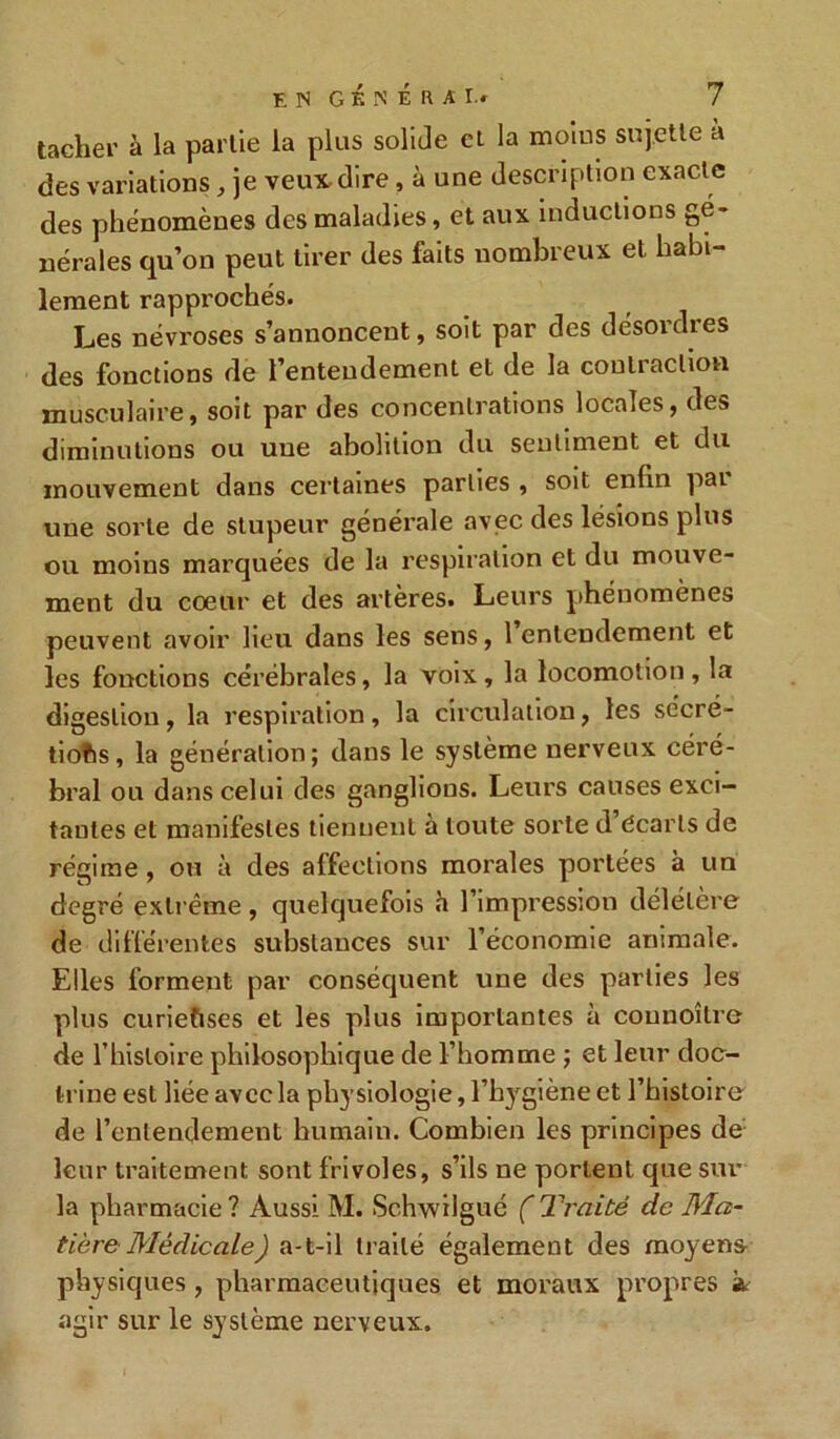 tacher à la partie la plus solide et la moins sujette à des variations, je veux, dire, à une description exacte des phénomènes des maladies, et aux inductions gé- nérales qu’on peut tirer des faits nombreux et habi- lement rapprochés. Les névroses s’annoncent, soit par des désordres des fonctions de l’entendement et de la contraction musculaire, soit par des concentrations locales, des diminutions ou une abolition du sentiment et du mouvement dans certaines parties , soit enlin pai une sorte de stupeur générale avec des lésions plus ou moins marquées de la respiration et du mouve- ment du cœur et des artères. Leurs phénomènes peuvent avoir lieu dans les sens, 1 entendement et les fonctions cérébrales, la voix, la locomotion, la digestion, la respiration, la circulation, les sécré- tions, la génération; dans le système nerveux céré- bral ou dans celui des ganglions. Leurs causes exci- tantes et manifestes tiennent à toute sorte d écarts de régime, ou à des affections morales portées à un degré extrême, quelquefois <à l’impression délétère de différentes substances sur l’économie animale. Elles forment par conséquent une des parties les plus curieîises et les plus importantes à counoître de l’histoire philosophique de l’homme ; et leur doc- trine est liée avec la physiologie, l’hygiène et l’histoire de l’entendement humain. Combien les principes de leur traitement sont frivoles, s’ils ne portent que sur la pharmacie? Aussi M. Schwilgué (Traité de Ma- tière Médicale) a-t-il traité également des moyens physiques , pharmaceutiques et moraux propres à agir sur le système nerveux.