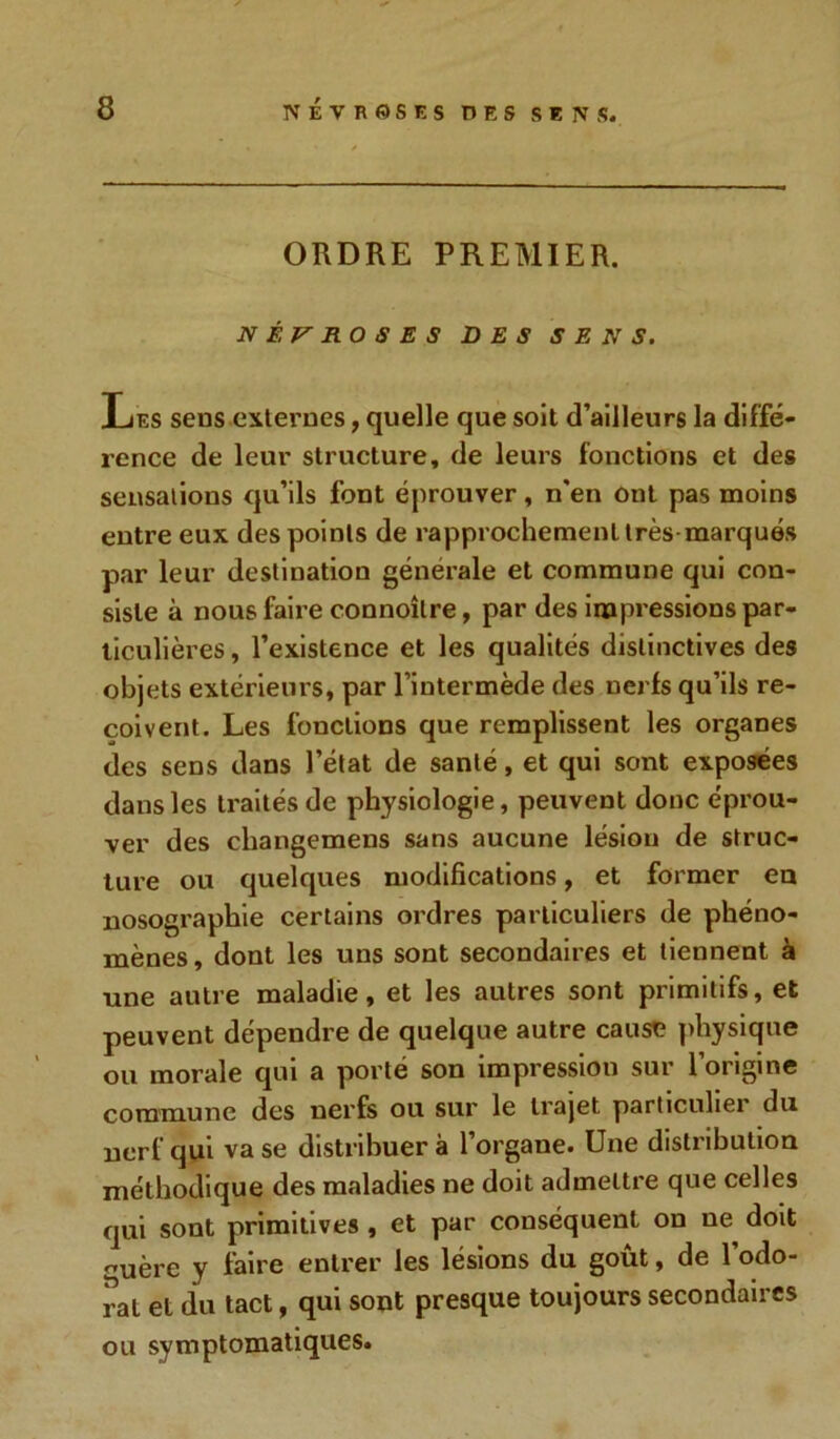 ORDRE PREMIER. NÉVROSES DES SENS. Les sens-externes, quelle que soit d’ailleurs la diffé- rence de leur structure, de leurs fonctions et des sensations qu’ils font éprouver, n'en ont pas moins entre eux des points de rapprochement très-marqués par leur destination générale et commune qui con- siste à nous faire connoîlre, par des impressions par- ticulières , l’existence et les qualités distinctives des objets extérieurs, par l’intermède des nerfs qu’ils re- çoivent. Les fonctions que remplissent les organes des sens dans l’état de santé, et qui sont exposées dans les traités de physiologie, peuvent donc éprou- ver des changemens sans aucune lésion de struc- ture ou quelques modifications, et former en nosographie certains oi'dres particuliers de phéno- mènes, dont les uns sont secondaires et tiennent à une autre maladie, et les autres sont primitifs, et peuvent dépendre de quelque autre cause physique ou morale qui a porté son impression sur l’origine commune des nerfs ou sur le trajet particulier du nerf qui vase distribuera l’organe. Une distribution méthodique des maladies ne doit admettre que celles qui sont primitives , et par conséquent on ne doit -uère y faire entrer les lésions du goût, de l’odo- rat et du tact, qui sont presque toujours secondaires ou symptomatiques.
