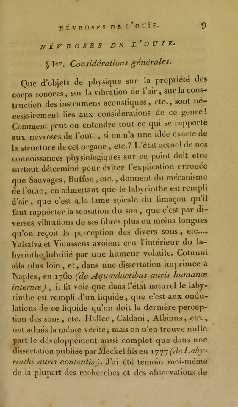 névroses de j/ O U i e. § Ier. Considérations générales. Que d’objets de physique sur la propriété des corps sonores, sur la vibration de l’air, sur la cons- truction des instrumens acoustiques, etc., sont né- cessairement liés aux considérations de ce genre! Comment peut-on entendre tout ce qui se rapporte aux névroses de l’ouïe, si on n a une idée exacte de la structure de cet orgaue , etc.? L’état actuel de nos connoissances physiologiques sur ce point doit étie surtout déterminé pour éviter 1 explication erronée que Sauvages, Bulfon, etc., donnent du mécanisme de l’ouïe, en admettant que le labyrinthe est rempli d’air , que c’est àda lame spirale du limaçon qu’il faut rapporter la sensation du son , que c’est par di- verses vibrations de ses fibres plus ou moins longues qu’on reçoit la perception des divers sous , etc.... Yalsalva et Yieussens avoient cru l’intérieur du la- byrinthe lubrifié par une humeur volatile. Cotunni alla plus loin , et, dans une dissertation imprimée à Naples, en 1760 (de Aquceductibus auris humance inlernœ) , il fit voir que dans l’état naturel le laby- rinthe est rempli d’un liquide, que c’est aux ondu- lations de ce liquide qu’on doit la dernière percep- tion des sons , etc. Haller , Caldani, Albinus, etc. , r ont admis la meme vérité; maison n’en trouve nulle part le développement aussi complet que dans une dissertation publiée par Meckel fils eu 1777 (de Laby- rinthi auris contentis). J’ai été témoiu moi-même de la plupart des recherches et des observations de