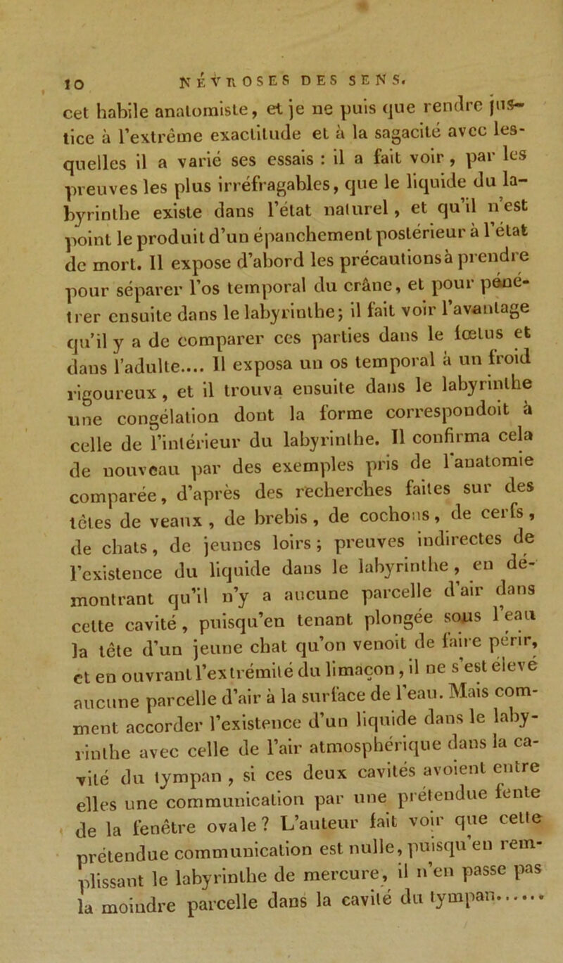 cet habile anatomiste, et je ne puis que rendre jus- tice à l’extrême exactitude et a la sagacité avec les- quelles il a varié ses essais : il a fait voir , par les preuves les plus irréfragables, que le liquide du la byrinthe existe dans l’état naturel, et qu il nest point le produit d’un épanchement postérieur à l’état de mort. 11 expose d’abord les précautionsà prendre pour séparer l’os temporal du crâne, et poui péné- trer ensuite dans le labyrinthe; il fait voir l’avantage qu’il y a de comparer ces parties dans le fœtus et dans l’adulte.... H exposa un os temporal à un froid rigoureux, et il trouva ensuite dans le labyrinthe une congélation dont la forme correspondit à celle de l’intérieur du labyrinthe. Il confirma cela de nouveau par des exemples pris de 1 anatomie comparée, d’après des recherches faites sui des têtes de veaux, de brebis, de cochons, de cerfs, de chats, de jeunes loirs; preuves indirectes de l’existence du liquide dans le labyrinthe , en dé- montrant qu’il n’y a aucune parcelle d’air dans celte cavité, puisqu'on tenant plongée sous 1 eau la tête d'un jeune chat qu’on venoit de faire périr, et en ouvrant l’extrémité du limaçon, il ne s’est élevé aucune parcelle d’air à la surface de l’eau. Mais com- ment accorder l’existence d’un liquide dans le laby- rinthe avec celle de l’air atmosphérique dans la ca- vité du tympan , si ces deux cavités avoient entre elles une communication par une prétendue fente de la fenêtre ovale? L’auteur fait voir que cette prétendue communication est nulle, puisqu’eu rem- plissant le labyrinthe de mercure, il n’en passe pas la moindre parcelle dans la cavité du tympan
