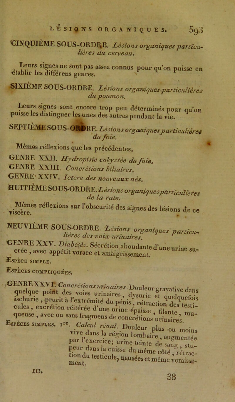 CINQUIÈME SOUS-ORDRE. Lésions organiques particu- lières du cerveau. . s^?®s nc Sont pas assei conQUS pour qu’on paisse en -établir les differens genres. SIXIÈME SOUS-ORDRE. Lésions organiques particulières du poumon. Leurs signes sont encore trop peu déterminés pour qu’on puisse les distinguer les unes des autres pendant la vie. SEP1ILME SOUS-OhJIRE. Lésions organiquesparticulières du foie. Mêmes réflexions que les précédentes. GENRE XXI T. Hydropisie enkystée du foie, GENRE XXÎII. Concrétions biliaires. GENRE' XXIV. Ictère des nouveaux nés. HUITIEME SOUS-ORDRE. Lésions organiques particulières de la rate. Visite ^ r'flexi0nS SUr r°bscurité des signes des lésions de ce * . HEUVIÉME SOUS-ORDRE. Liions organi,,^partiaf. Itérés des voix urinaires. GcnieEa^eïIn[5rf^' Sécvét'°!ï fondante d’une urine su- créé , avec appétit vorace et amaigrissement. Espèce simple. Espèces compliquées. /GENREXXVI*. Concrétions urinaires. Douleur gravali ve dm,s quelque point des voies urinaires , dysurie ei n,?I r ischurie , prurit à l’extrémité du pénis^ rétraction des te fl  cales , excrétion réitérée d’une urine épaisse filanie queuse , avec ou sans fragmens de concrétions’urinaires Especes simples. ire ^ , Calcul rénal. Douleur nl.,c « vive dans la région lo^haire^augmcmé ’ par I exercice; m ine teinte dè 3  u! peur dans la cuisse du même côlé J mentU lestlcu e> et même vomisse- III. 28