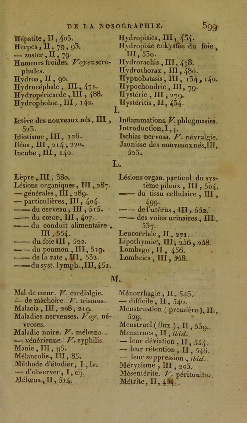 Hépatite, II, 4o5. Herpes > II, 79.93- — zoster , II, 79. Humeurs froides. Voyez scro- phules. Hydroa, II, 90. Hydrocéphale, III, 471 • Hydropéricarde ,.111,488. Hydrophobie , III, i4a* Ictère des nouveaux nés, HI, 525. Idiotisme , III, 126. Iléus, III, 214 ,220. Incube , III, 14<>- Lèpre , III, 58o. Lésions organiques, III,.287. — générales, III, 289. — particulières, III, 4°4- —— du cerveau, III, 5i5. du cœur, 111, l\Orj. —-— du conduit alimentaire , 111,554. du foie III, 522. — — du poumon , 111,5ig. de la rate , III, 552. dusyst. lymph.,lll,45i Mal de cœur. V. cardialgie. — de mâchoire. V. trismus. Malacia,III, 208,21g. Maladies nerveuses. Voy. né vroses. Maladie noire. V. mélœna.. . vénérienne. V. syphilis. Manie , III, g5. Mélancolie, III, 85. Méthode d’étudier, I, ly. d’observer, I, cij. Mélœna , II, 514. Hydropisies, III, 454» Hydropisie enkysfée du foie , III, 55o. Hydrorachis , III, 478. Hydrothorax, III, 480. Hypnobatasis, III, i54,i4o. Hypochondrie, III, 79. Hystérie , III, 279. Hystéritis, II , 434- Inflammations. V phlegmasies. Introduction,I, j. Ischias nervosa. V. névralgie. Jaunisse des nouveauxnés,III, 525. Lésions organ. particul du sys- tème pileux , III, 5o4- —— du tissu cellulaire , 111 , 499- de l’utérus , HI, 552.’ des voies urinaires , III, 557. Leucorrhée ,11,, 271. Lipothymie’, III , 256,258. Lombago , II, 456. Lombrics , III, 558. M. Ménorrhagie , II, 545. — difficile , II, 546. Menstruation ( première ), IL, 529. Menstruel ( flux ), II, 559. Menstrues , II, ibid. '— leur déviation , II, 544, — leur rétention , II, 545. — leur suppression -, ibid. Mérycisme , III , 2o5, Mésenlérite. V. péritonite. , Métrite, II, 43*t -.