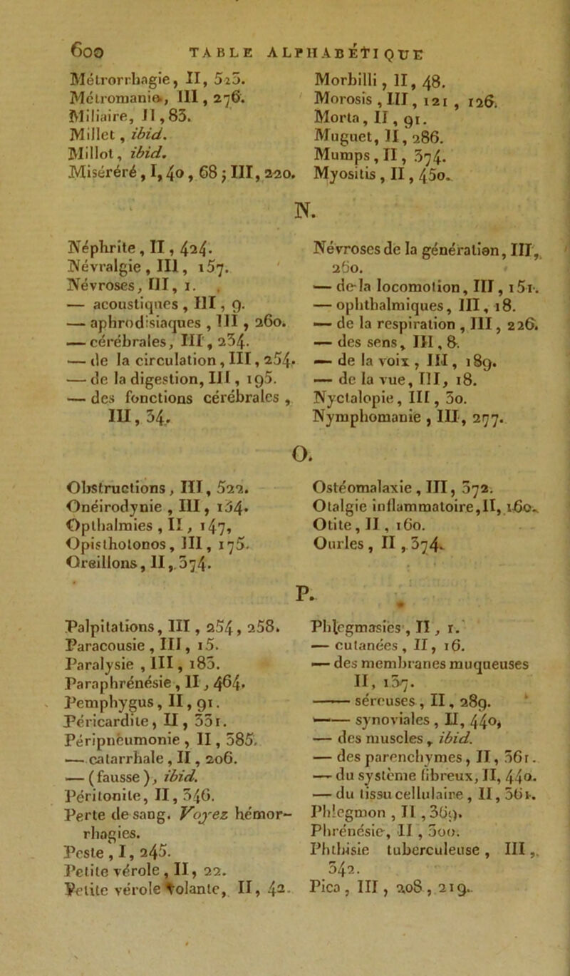 Mélrorrhagie, II, 5î5. Mélromanift, III, 276. Miliaire, J 1,83. Millet, ibid. Mil lot, ibid. Miséréré, 1,4o, 68 ; III, 220. Morhilli , II, 48. Morosis , III, 121 , 126, Morta, II, gi. Muguet, II, 286. Mumps , II, 374. Myositis , II, 45o. N. Néphrite, II, 424- Névralgie , III, 157. Névroses, III, 1. — acoustiques , III, 9. — aphrodisiaques , 111,260, — cérébrales, 111,234. — de la circulation, III, 254- — de la digestion, III, 195. — des fonctions cérébrales , IH, 54. Névroses de la génération, III, 260. — de-la locomotion, III, i5i. — ophthalmiques, III, 18. de la respiration , 111, 226. — des sens, III, 8. de la voix , III, 189. de la vue, III, 18. Nyctalopie, III, 5o. Nymphomanie , III, 277. O. Obstructions, III, 522. Onéirodynie , III, i34* Opthalraies , II., 147, Opistholonos, III, 175. Oreillons, II, 874. Palpitations, III, 254, 258. Paracousie, III, i5. Paralysie , III, i85. Paraphrénésie , II, 464- Pemphygus, II, 91. Péricardite, II, 351. Péripneumonie , II, 585, — catarrhale, II, 206. — ( fausse ), ibid. Péritonite, II, 546. Perte de sang. Voyez hémor- rhagies. Peste , 1, 245. Petite vérole , II, 22. Velite vérole tolanlc, II, 42 Ostéomalaxie, III, 872. Otalgie inflammatoire,II, 160., Otite, II, 160. Ourles, II , 374. Phlegmasiès , II, r. — cutanées, II, 16. — des membranes muqueuses II, 157. séreuses , II, 289. •—— synoviales , II, 440, — des muscles , ibid. — des parenchymes, Il, 561. — du système fibreux, II, 44°- — du tissu cellulaire, II, 36h Phlegmon , II ,36$). Pln énésie, II , 5oo. Phthisie tuberculeuse , III 542. Pica , III, 2.08 , 219..