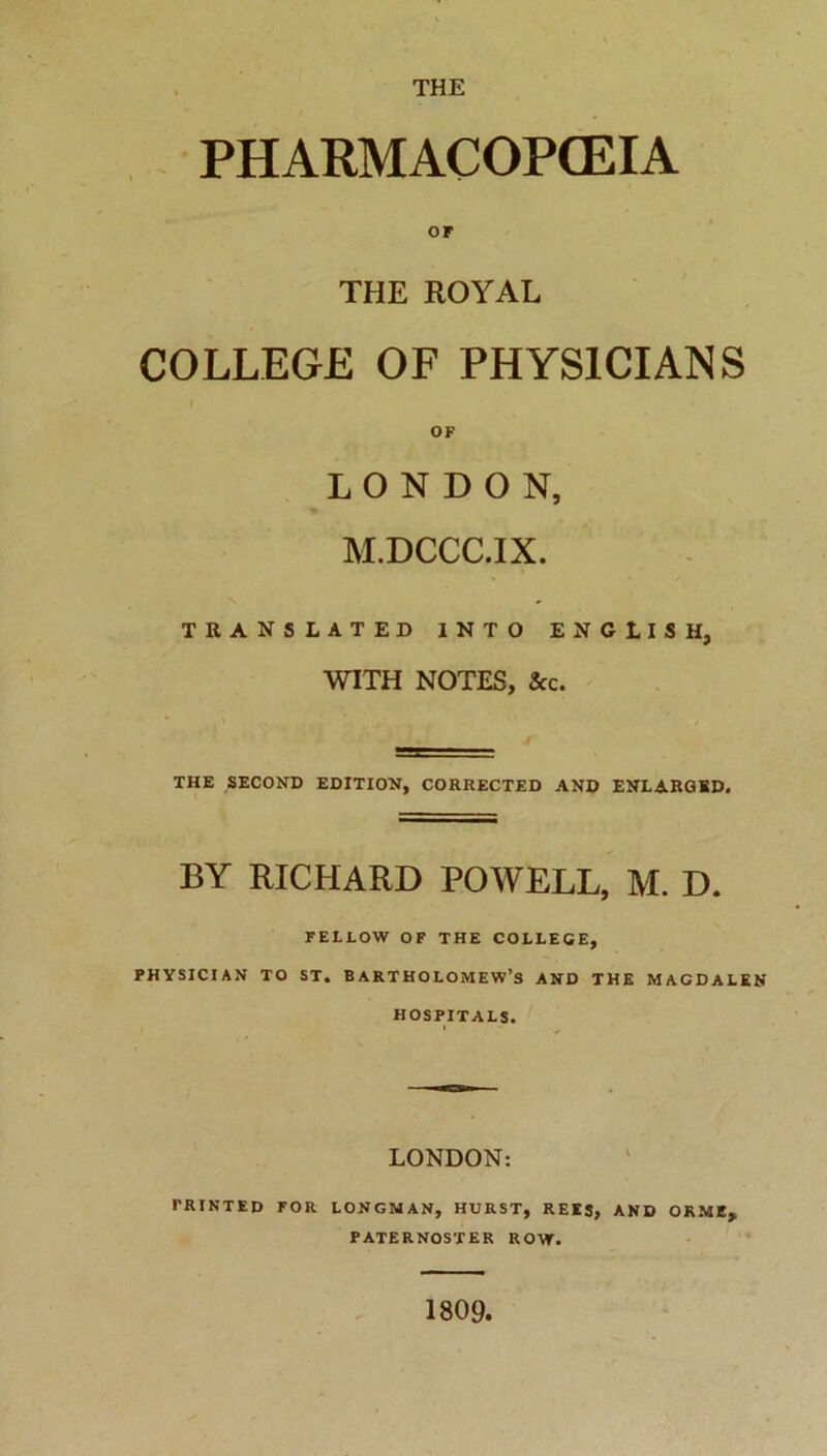 THE PHARMACOPCEIA or THE ROYAL COLLEGE OF PHYS1CIANS OF L O N D O N, M.DCCC.IX. TRANSLATED INTO ENGLISH, WITH NOTES, Scc. THE SECOND EDITION, CORRECTED AND ENLARGKD. BY RICHARD POWELL, M. D. FE1LOW OF THE COLLEGE, PHYSICI AN TO ST. BARTHOLOMEW’s AND THE MAGDALEN HOSPITALS. LONDON: TRINTED FOR LONGM AN, HURST, REES, AND ORMI, PATERNOSTER ROW. 1809.