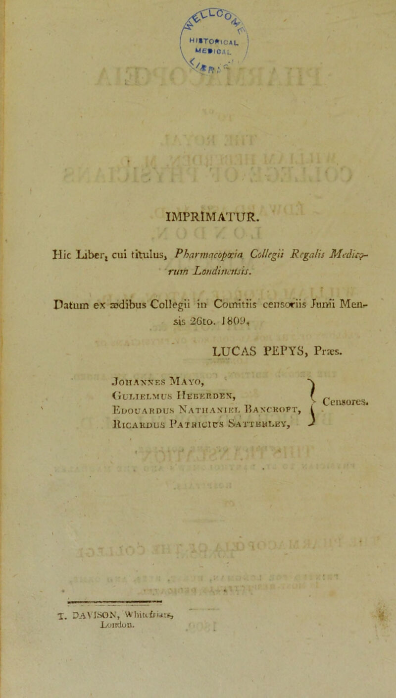 HI*TO»ical me»/cal IMPRIMATUR. Hic Labcrj cui titulus, Pharmqcoposia Collegii Regalis Medica- rum Loudithttsis. Datum ex mdibus Collegii in Comitiis censoriis Junii Men>- sis 2Gto. 1800, LUCAS PEPYS, Prxs. JOIIANSES MAYO, (iui.iEi-MUs IIebeudex, Edouardus Nathanjkt. Banohoft. Ricakdus Pathicicts Sattbmuey, X. DAVISON, wiiiuffiats, Loirdon.