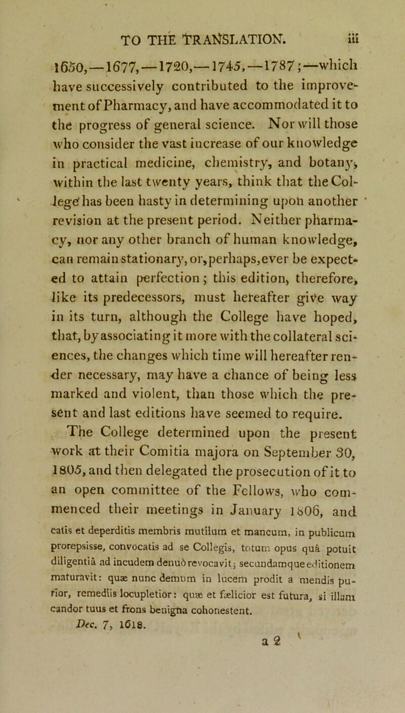 1650,—1677, —1720,—1745,—1787;—which have successively contributed to the improve- ment of Pharmacy, and have accommodated it to the progress of general Science. Norwillthose who consider the vast increase of our ktiowledge in practical medicine, chemistry, and botaii}’;, within the last twenty years, think that the Col- lege! has been hasty in detennining upon another revision at the present period. Neither pharma- cy, nor any other branch of human knowledge, can remainstationarj^orjperhapsjever be expect* ed to attain perfection; this edition, therefore, like its predecessors, must hereafter give way in its turn, although the College have hoped, that, by associating it more with the collateral Sci- ences, the changes which time vvill hereafter ren- der necessary, may have a chance of being less marked and violent, than those vvhich the pre- sent and last editions have seemed to require. The College determined upon the present work at their Comitia majora on September 30, 1805, and then delegated the prosecution of it to an open committee of the Fellows, who com- menced their meetings in January 1806, and eatis et deperditis membris mutilum et mancum, in publicum prorepsisse, convocatis ad se Collegis, totum opus qui potuit diligentia ad incudem denub revocavit; secundamque editionem maturavit: quae nunc demum in lucem prodit a mendis pu- rior, remediis locupletior: quae et faelicior est futura, si illam candor tuus et frons benigna cohonestent. Dec. 7, 1618.