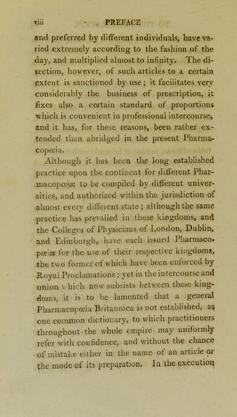 and preferred by different individuals, haveva- lied extremely according to the fashion of the day, and multiplied almost to infinity. The di- rection, however, of sucli articles to a certain extent is sanctioned by use; it facilitates very considerably the business of prescription, it fixes also a certain Standard of proportions ■which is convenient in professional intercourse, and it has, for these reasons, been rather ex- tended than abridged in the present Pharma- copceia. Although it lias been the long established practice upon the continent for different Phar- macopolae to be compiled by different univer- sitics, and authorized within the jurisdiction of almost every different state; although the same practice has prevailed in these kingdoms, and the Colleges of Physicians of London, Dublin, and Edinburgh, have eacli issued Pharmaco* poeiae for the use of their respective kingdoms, the tu o former of which have been entorced by Royal Proclumations ; yet in the intercourse and union which now subsists between these king- doms, it is to be lamented that a general Pharmacopceia Britannica is not established, as one common dictionary, to which piactitioneis throughout the whole empire may uniformly refer with confidence, and without the chance of mistake either in the name of an article ar the mode of its preparation. In the executiou