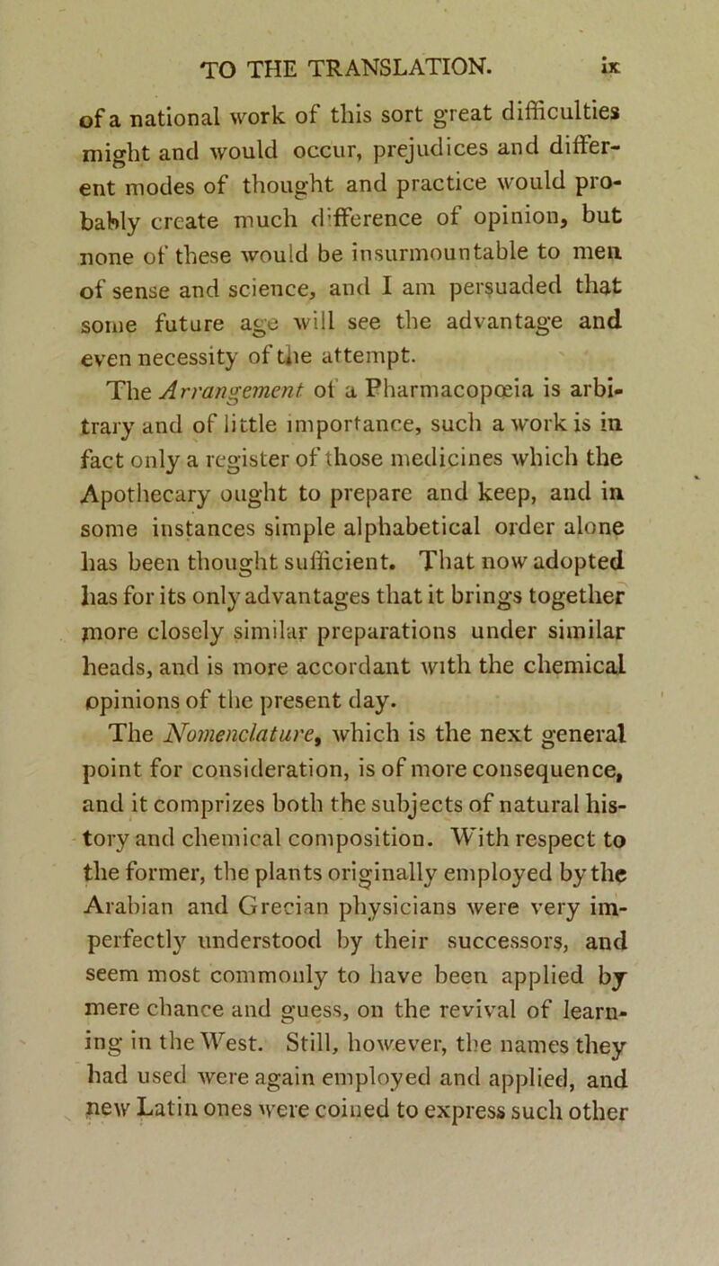 of a national work of this sort great difficulties might and would occur, prejudices and differ- ent modes of thought and practice would pro- bably create much d;fference of opinion, but none of these would be insurmountable to men of sense and science, and I ani persuaded that some future age will see the advantage and even necessity of the attempt. The Arrangement of a Pharmacopoeia is arbi- trary and of little importance, such a work is in fact only a register of those medicines wliich the Apothecary ought to prepare and keep, and in some instances simple alphabetical order alone has been thought sufficient. That now adopted lias for its only advantages that it brings together more closely similar preparations under similar heads, and is more accordant with the Chemical opinions of the present day. The Nomenclature, which is the next general point for consideration, is of more consequence, and it comprizes botli the subjects of natural liis- tory and Chemical composition. With respect to the former, the plants originally employed by the Arabian and Grecian physicians were very im- perfectly understood by their successors, and seem most commonly to liave been applied by mere cliance and guess, on the revival of learn- ing in the West. Stili, however, the names they had used were again employed and applied, and new Latin ones were coined to express sucli other