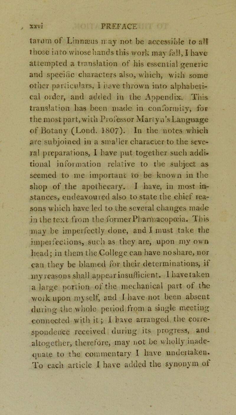 tarum of Linmeus may not. be accessible to aH tbose info wiiosehands this work may fall, I havc attempted a translation of his essent i al generic and speci fic characters also, which, wi*h some other pariiculars, I nave thrown into alphabeti- cal oider, and added in the Appendix. This translation has been made in conforruity, for the most part,with Professor Martyn’sLanguage of Botany (Lond. 1807). In the notes which are subjoined in a smader character to the seve- ral preparations, I have put together sucli addi- tional information relative to the subject as seemed to me important to be known in the shop of the apotheeary. I have, in most in- stances, endeavoured also to state the chief rea- sons which have led to ihe several changes made inthetext from the formerPharmacopceia. This may be imperfectly done, and I must take the impeifections, sucli as they are, upon my own liead; in them the Coi lege can have noshare, nor can they be blamed for their determinations, it myreasonssha.il appearinsuflicient. Ihavetaken a large porlion ofthe mechanical pavt of the work upon myself, and I have not been absent during the whole period from a single meeting connected with it; I have arranged the corre- spondence received during its progress, and altogether, therefore, may not be wholly inade- qviate to the commentary I have undeitaken. To each aiticle I have added the synonym of