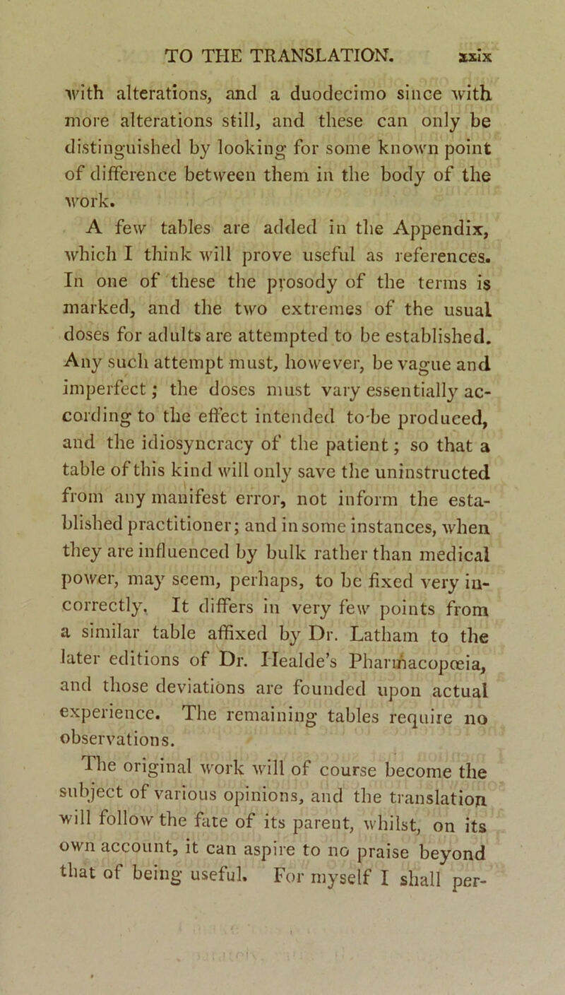 with alterations, and a duodecimo since with more alterations stili, and these can only be distinguished by looking for some known point of differenee between them in the body of the work. A few tables are added in the Appendix, which I think will prove useful as references. In one of these the prosody of the terms is marked, and the two extremes of the usual doses for adultsare attempted to be established. Any sucli attempt must, however, be vague and imperfect; the doses must vary essentially ac- cordingto the effect intended to-be produced, and the idiosyncracy of the patient; so that a table of this kind will only save the uninstructed from any manifest error, not inform the esta- blished practitioner; and in some instances, when they are influenced by bulk rather than medical power, may seem, perhaps, to be fixed very iu- correctly. It differs in very few points from a similar table affixed by Dr. Latham to the later editions of Dr. IIealde’s Pharmacopceia, and those deviations are founded upon actual experience. The remaining tables require no observations. The original work will of course become the subjeet of various opinions, and the translation will follow the fate of its parent, wliilst, on its own account, it can aspire to no praise beyond