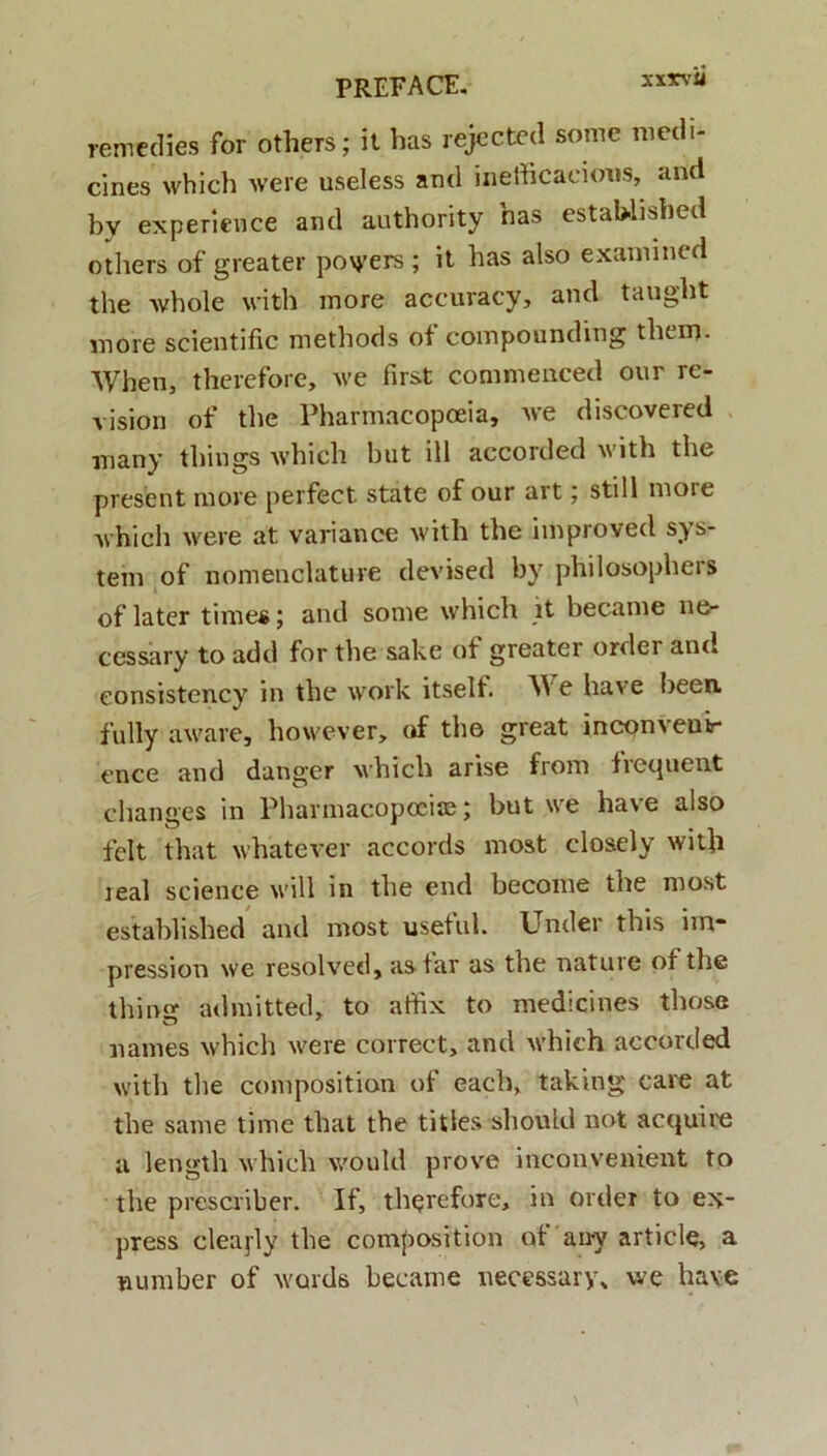 xxxvu remedies for others; it has rejected some medi- cines which were useless and inedicacioris, and bv experience and authority has estahlished others of greater po\yers ; it has also examined the whole with more accuracy, and taught more scientific methods ot compounding thcm. When, therefore, we first commenced our re- vision of the Pharmacopoeia, we discovered many things which but ili accorded with the present more perfect state of our art; stili more which were at variance with the improved Sys- tem of nomenclature devised by philosophers of later time*; and some which it became ne- cessary to add for the sake of greatei ordei ano eonsistency in the work itself. AVe have been fully aware, however, of the great inconveoir cnce and danger which arise from tiequent cllanges in Pharmacopoeise; but we have also fclt that whatever accords most closely with teal Science will in the end become the most established and most useful. Under this im* pression we resolved, astar as the nature of the thing admitted, to affix to medicines those names which were correct, and which accorded with the composition of eacb, taking' care at the same time that the tities should not acquire a length which v/ould prove inconvenient to the prcscriber. If, thqrefore, in ordei to ex- press clea^ly the composition ot airy article, a number of words became necessary» we have