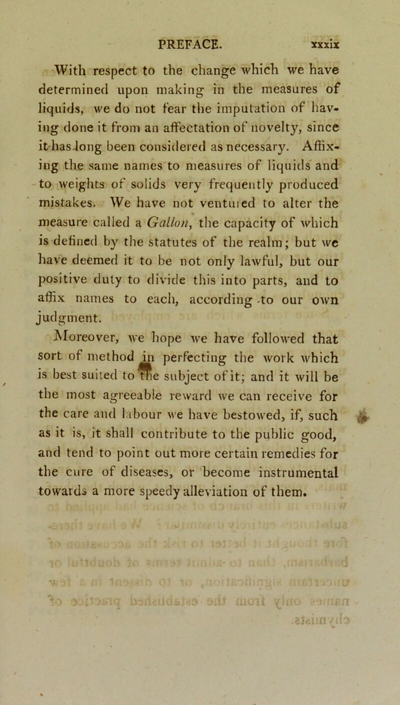 With respect to the change which we have determinecl upon making in the measures of liquids, we do not fear the imputation of hav- ing do ne it from an affectation of novelty, since ithasdong been considered asnecessary. Afiix- ing the sanie names to measures of liquids and to weights of solids very frequently produced mistakes. We have not ventui ed to alter the measure called a Gallon, the capacity of which is defined by the statutes of the realm; but we have deemed it to be not only lawful, but our positive duty to divide tliis into parts, and to affix names to each, aceording -to our own judgment. Moreover, we hope Ave have followed that sort of method in perfecting the work which is best suited to^e subject of it; and it wi 11 be the most agreeable reward we can receive for the care and l ibour we have bestowed, if, such as it is, it shall contribute to the public good, and tend to point out more certain remedies for the cure of diseases, or become instrumental towards a more speedy alleviation of them. n<5l ■ UV| hu ;i/.11 j >ilt/ io «msrr alfiiin/do