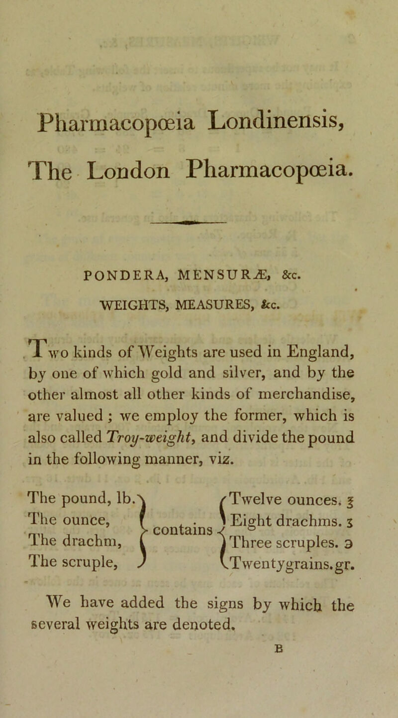 Pharmacopoeia Londinensis, The London Pharmacopoeia. PONDERA, MENSURvE, &c. WEIGHTS, MEASURES, fcc. Two kinds of Weights are used in England, by one of which gold and silver, and by the other almost all other kinds of merchandise, are valued ; we employ the former, which is also called Troy-zveight, and divide the pound in the following manner, viz. The pound, lb.A /Twelve ounces. § The ounce, f , . ' Eight drachms. 3 lhe drachm, L i Three scruples. a The scruple, ) vTwentygrains.gr. We have added the signs by which the several weights are denoted. B )