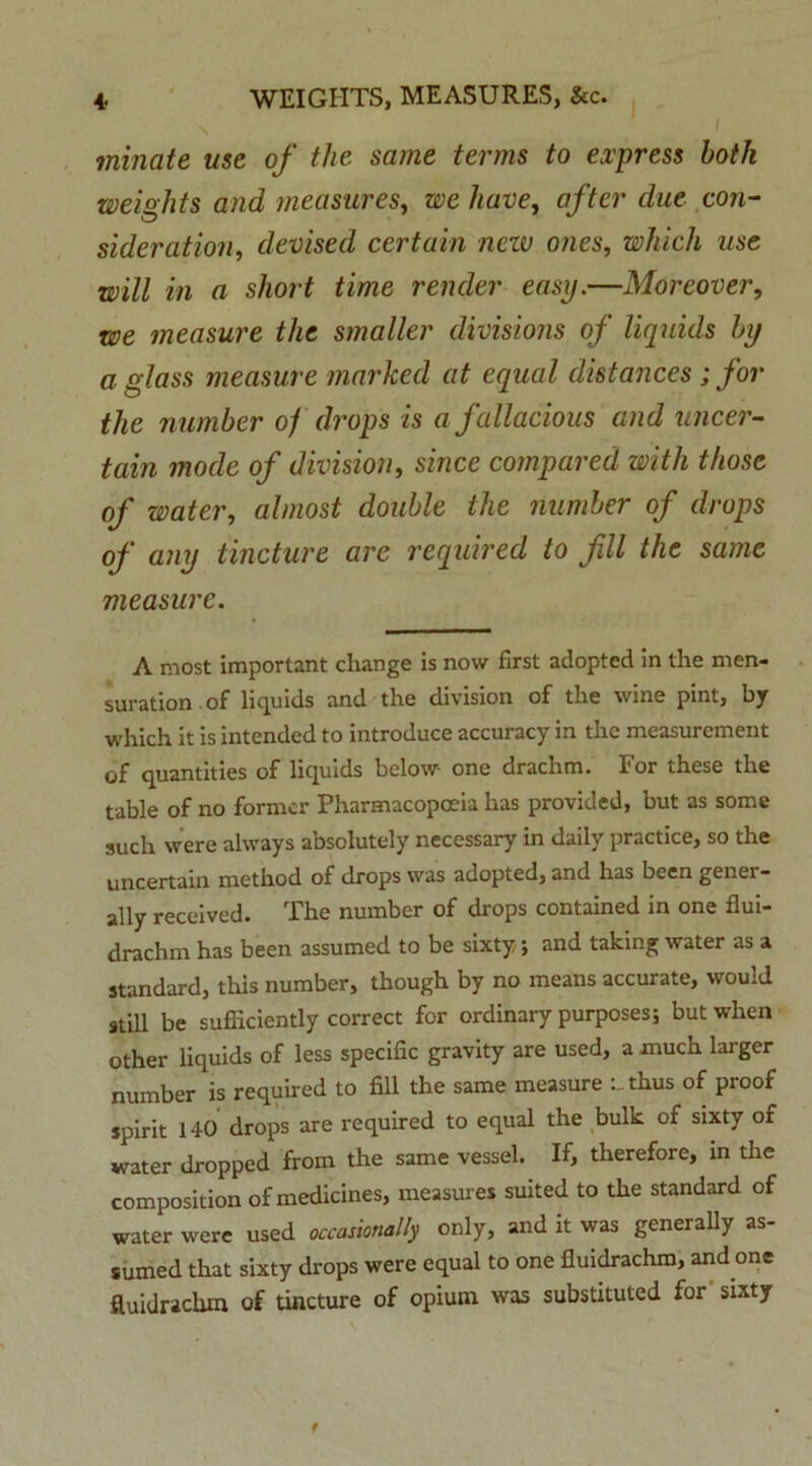 minate use of the sarne terms to express botli weishts and measures, we have, after due con- sideration, devised certain neiv o?ies, which me will in a short time render easy.—Moreover, we measure the smaller divisions of liquids by a glass measure marked at equal distances ; for the number of drops is afallacious and uncer- tain mode of divisiori, since compared with those of water, almost double the number of drops of any tincture are required to fili the same measure. A most important cliange is now first adopted in the men- suration of liquids and the division of the wine pint, by which it is intended to introduce accuracy in the measurement of quantities of liquids below- one drachm. For these the table of no former Pharmacopoeia has provided, but as some such were ahvays absolutely necessary in dailv practice, so the uncertain method of drops was adopted, and has been gener- sdly received. The number of drops contained in one flui- drachm has been assumed to be sixty; and taking water as a Standard, this number, though by no means accurate, would stili be sufficiently correct for ordinary purposes; butwhen other liquids of less specific gravity are used, a much larger number is required to fili the same measure uthus of proof spirit 140 drops are required to equal the bulk of sixty of water dropped from the same vessel. If, therefore, in the composition of medicines, measures suited to the Standard of water were used occasionally only, and it was generally as- sumed that sixty drops were equal to one fluidrachm, and one fluidraclun of tincture of opium was substituted for sixty