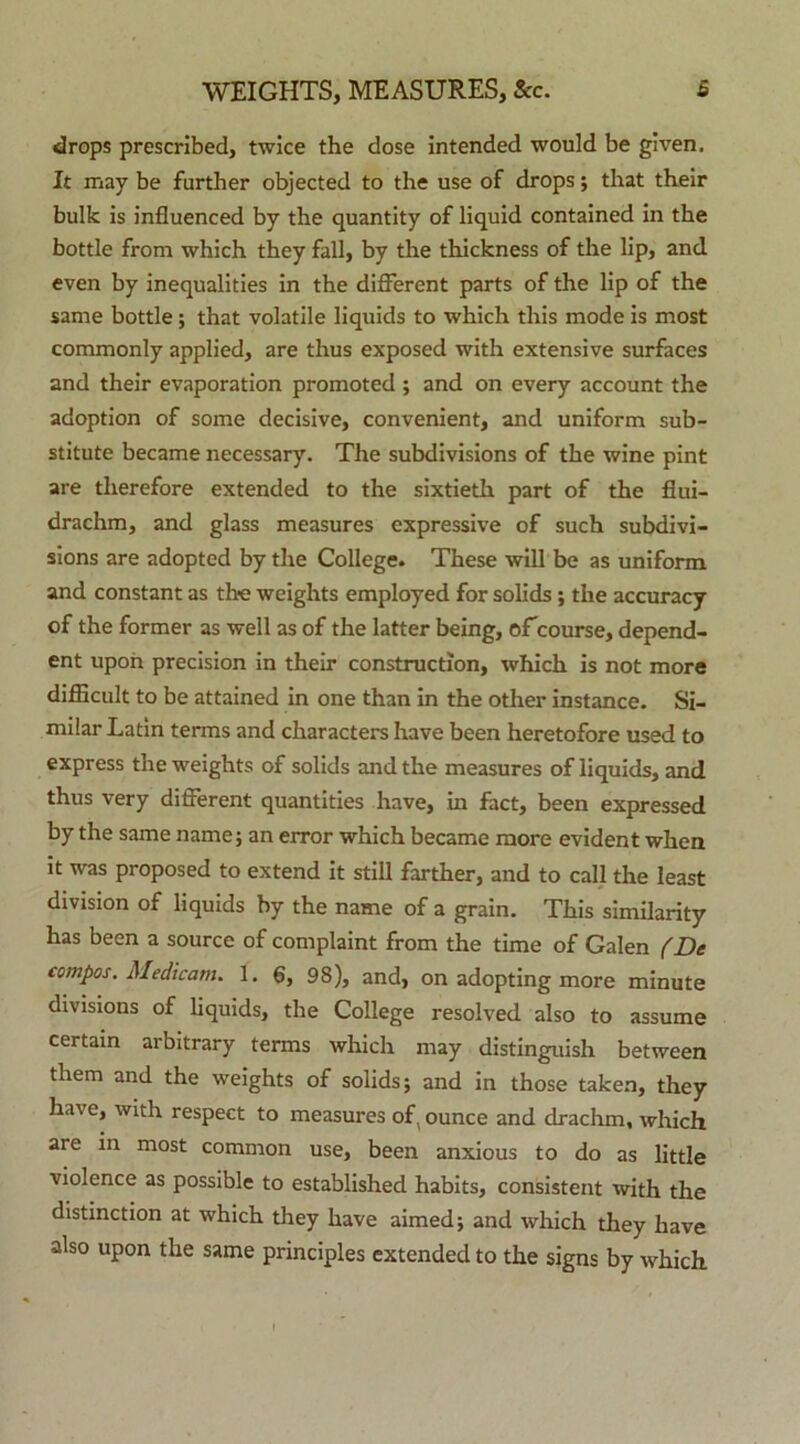 drops prescribed, twice the dose intended would be given. It may be further objected to the use of drops; that their bulk is influenced by the quantity of liquid contained in the bottle from which they fall, by the thickness of the lip, and even by inequalities in the different parts of the lip of the same bottle; that volatile liquids to which tliis mode is most commonly applied, are thus exposed with extensive surfaces and their evaporation promoted ; and on every account the adoption of some decisive, convenient, and uniform sub- stitute became necessary. The subdivisions of the wine pint are therefore extended to the sixtieth part of the flui- drachm, and glass measures expressive of such subdivi- sions are adopted by the College. These will be as uniform and constant as the weights employed for solids ; the accuracy of the former as well as of the latter being, of course, depend- ent upon precision in their construction, which is not more difficult to be attained in one than in the other instance. Si- milar Latin terms and characters have been heretofore used to express the weights of solids and the measures of liquids, and thus very different quantities have, in fact, been expressed by the same name; an error which became more evident when it was proposed to extend it stili farther, and to call the least division of liquids by the name of a grain. This similarity has been a source of complaint from the time of Galen (De compos. Medicam. 1. 6, 98), and, on adopting more minute divisions of liquids, the College resolved also to assume certain arbitrary terms which may distinguish between them and the weights of solids; and in those taken, they have, with respect to measures of, ounce and drachm, which are in most common use, been anxious to do as little violence as possible to established habits, consistent with the distinction at which they have aimed; and which they have also upon the same principies extended to the signs by which