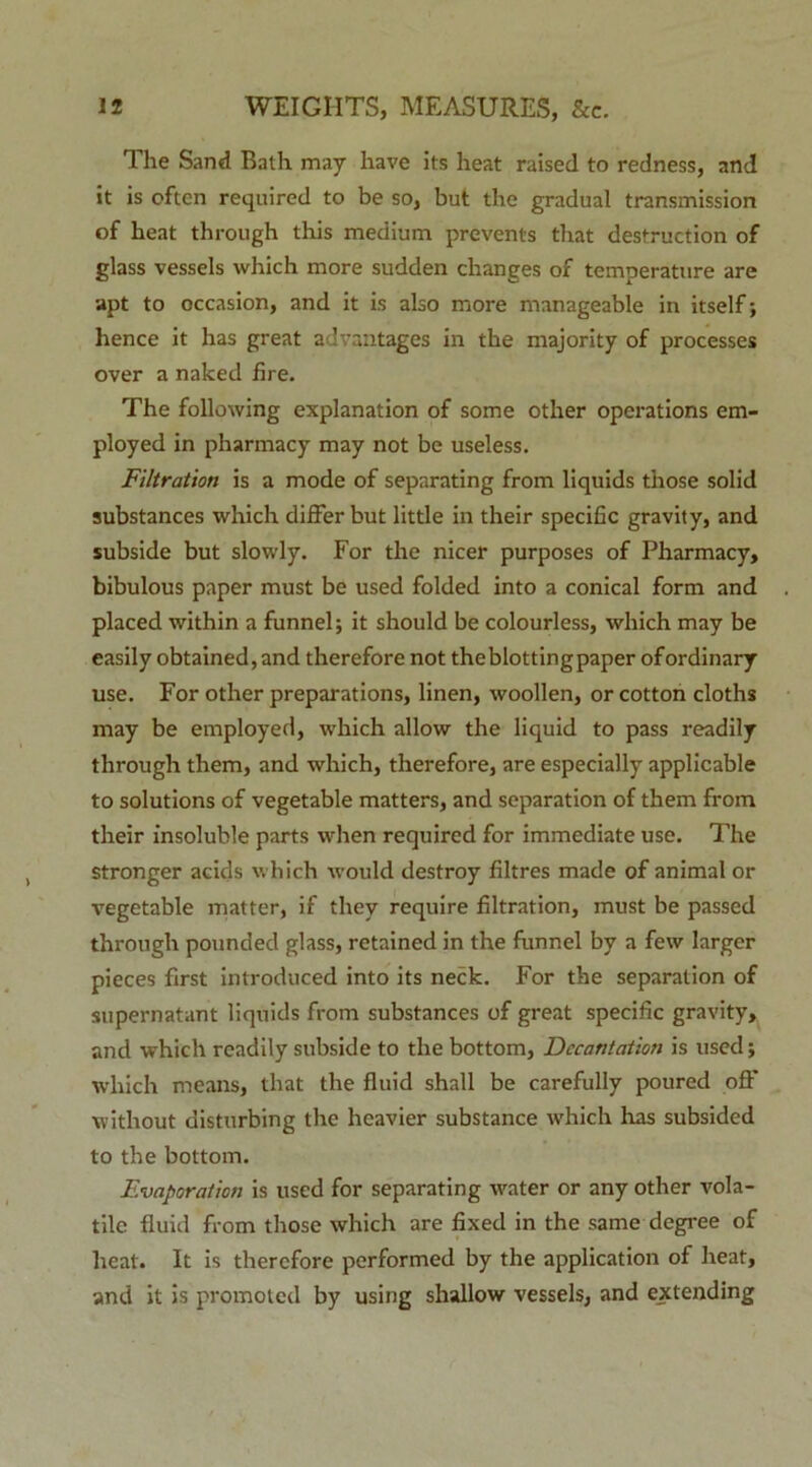 The Sand Bath may have its heat raised to redness, and it is oftcn required to be so, but the gradual transmission of heat through this medium prevents that destruction of glass vessels which more sudden changes of temperature are apt to occasion, and it is also more manageable in itself; hence it has great advantages in the majority of processes over a naked fire. The following explanation of some other operations em- ployed in pharmacy may not be useless. Filtration is a mode of separating from liquids those solid substances which differ but little in their specific gravity, and subside but slowly. For the nicer purposes of Pharmacy, bibulous paper must be used folded into a conical form and placed within a funnel; it should be colourless, which may be easily obtained,and therefore not theblottingpaper ofordinary use. For other preparations, linen, woollen, or cotton cloths may be employed, which allow the liquid to pass readily through them, and which, therefore, are especially applicable to Solutions of vegetable matters, and separation of them from their insoluble parts when required for immediate use. The stronger acids which would destroy filtres made of animal or vegetable matter, if thev require filtration, must be passed through pounded glass, retained in the funnel bv a few larger pieces first introduced into its neck. For the separation of supernatant liquids from substances of great specific gravity, and which readily subside to the bottom, Dccantation is used; which means, that the fluid shall be carefully poured off without disturbing the hcavier substance which has subsided to the bottom. Evaporation is used for separating water or any other vola- tile fluid from those which are fixed in the same degree of heat. It is therefore performed by the application of heat, and it is promoted by using shallow vessels, and extending