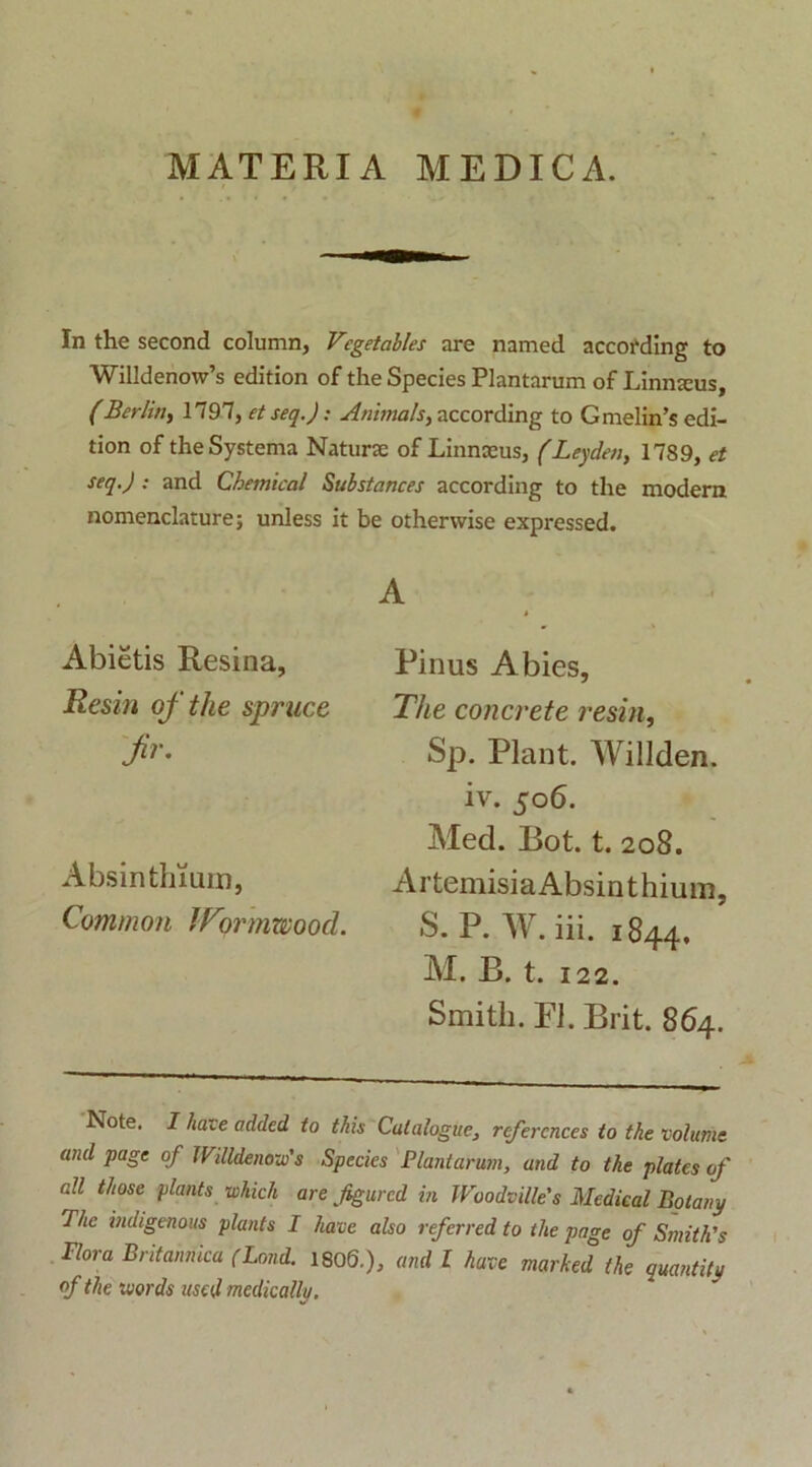 MATERIA MEDICA. In the second column, Vcgetables are named according to Willdenow’s edition of the Species Plantarum of Linmeus, (Berlin, 1797, et seq.J: Animals, according to Gmelin’$ edi- tion of the Systema Naturte of Linnceus, (Leycleti, 1789, et seq.) : and Chemical Substances according to the modera nomenclature; unless it be othervvise expressed. A Pinus Abies, The concrete resin, Sp. Piant. Willden. iv. 506. Med. Bot. t. 208. Artemisia Absinthium, S. P. W. iii. 1844, M. B. t. 122. Smitli. FI. Brit. 864. Note. I have added to tkis Calalogue, refercnces to the volume and page of IVilldenoxu' s Species Plantarum, and to the plates of ali time plants whicH are figurcd in Woodville's Medieal Botany The indigenous plants I have also referred to the page of Smithls Plora Britannica (Lond. 1806.), and l have marked the quantity of the words used medically. Abietis Resina, Resin of the spruce fr. Absinthium, Common IVqrmwood.